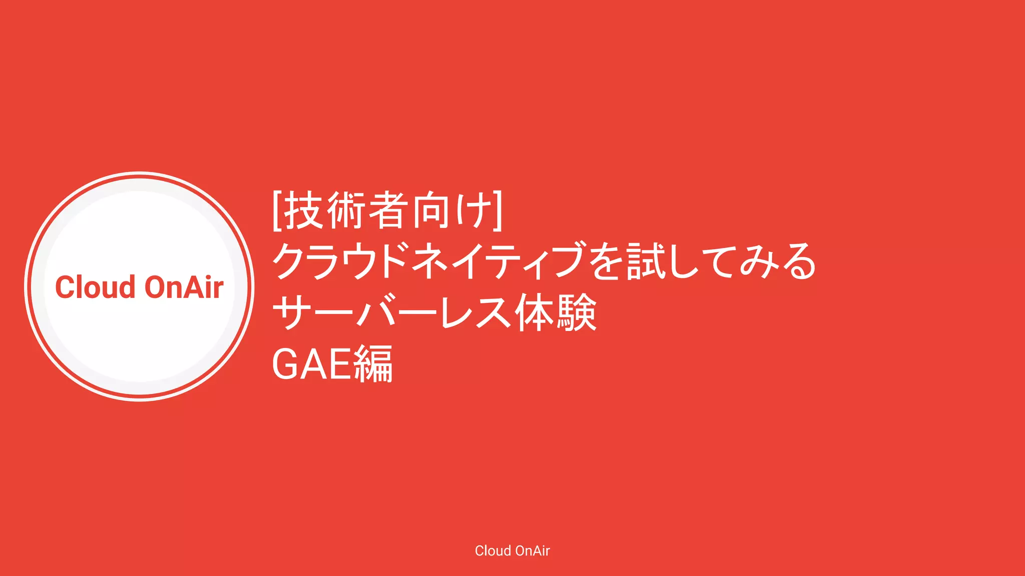 Cloud OnAir
Cloud OnAir
[技術者向け]
クラウドネイティブを試してみる
サーバーレス体験
GAE編
 