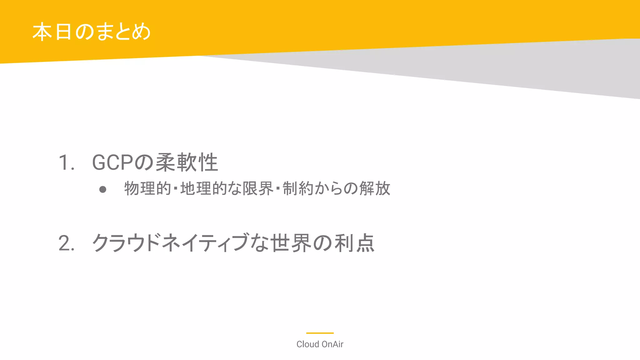 Cloud OnAir
1. GCPの柔軟性
● 物理的・地理的な限界・制約からの解放
2. クラウドネイティブな世界の利点
本日のまとめ
 
