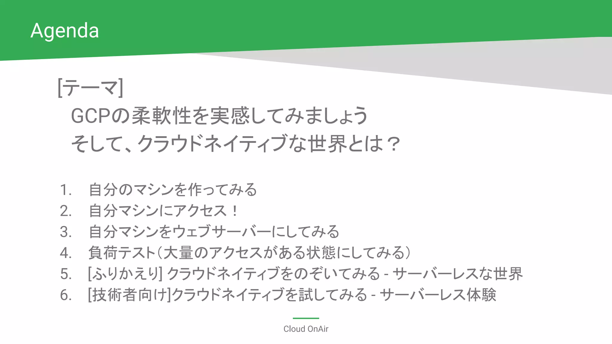 Cloud OnAir
[テーマ]
　GCPの柔軟性を実感してみましょう
　そして、クラウドネイティブな世界とは？
1. 自分のマシンを作ってみる
2. 自分マシンにアクセス！
3. 自分マシンをウェブサーバーにしてみる
4. 負荷テスト（大量のアクセスがある状態にしてみる）
5. [ふりかえり] クラウドネイティブをのぞいてみる - サーバーレスな世界
6. [技術者向け]クラウドネイティブを試してみる - サーバーレス体験
Agenda
 