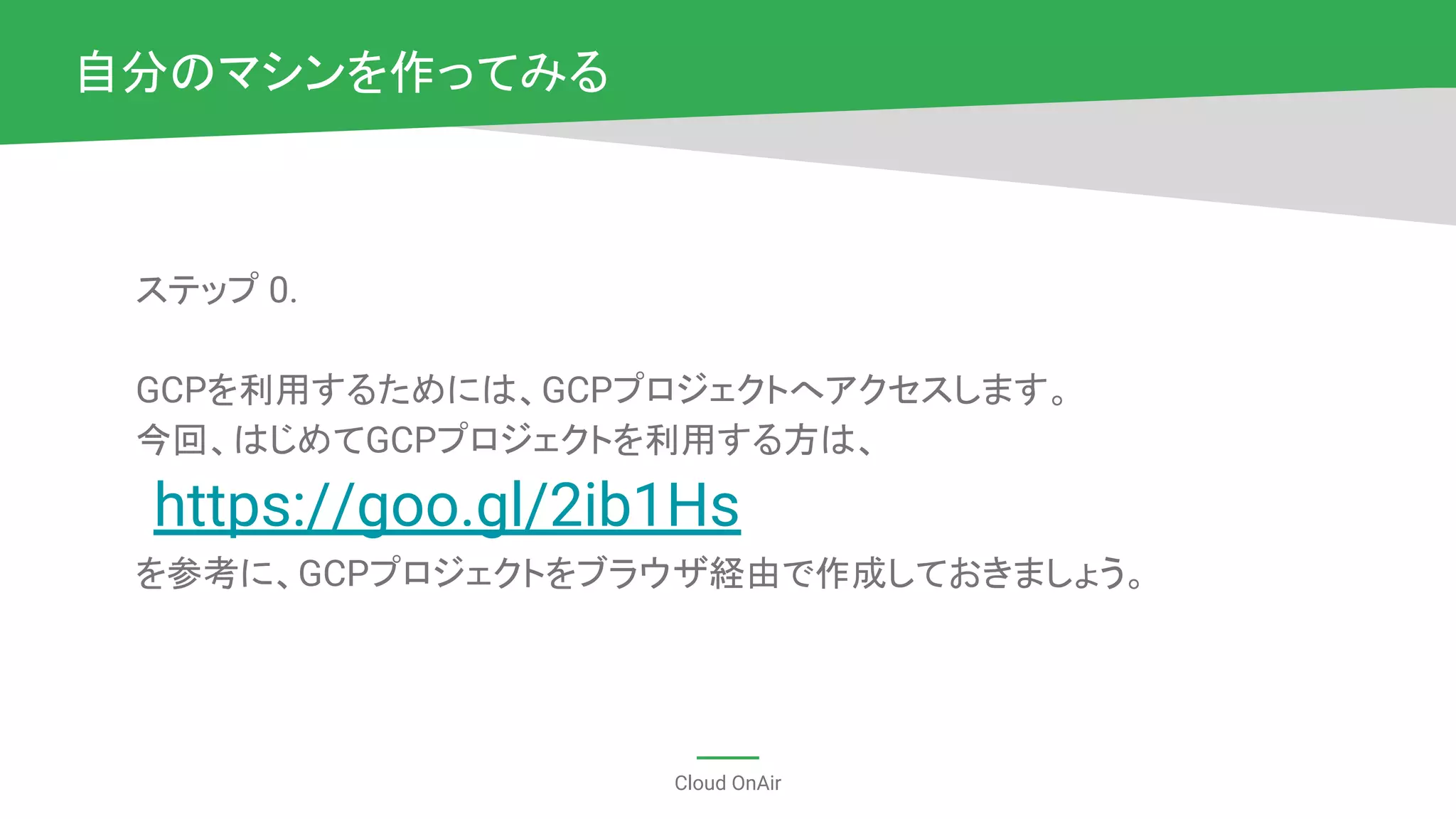 Cloud OnAir
ステップ 0.
GCPを利用するためには、GCPプロジェクトへアクセスします。
今回、はじめてGCPプロジェクトを利用する方は、
https://goo.gl/2ib1Hs
を参考に、GCPプロジェクトをブラウザ経由で作成しておきましょう。
自分のマシンを作ってみる
 
