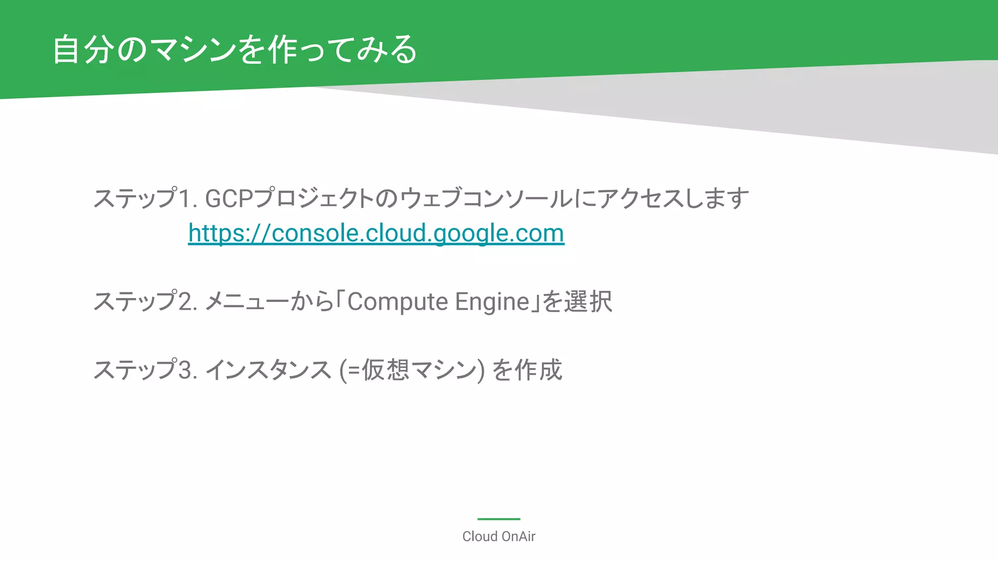 Cloud OnAir
ステップ1. GCPプロジェクトのウェブコンソールにアクセスします
　　　　　 https://console.cloud.google.com
ステップ2. メニューから「Compute Engine」を選択
ステップ3. インスタンス (=仮想マシン) を作成
自分のマシンを作ってみる
 