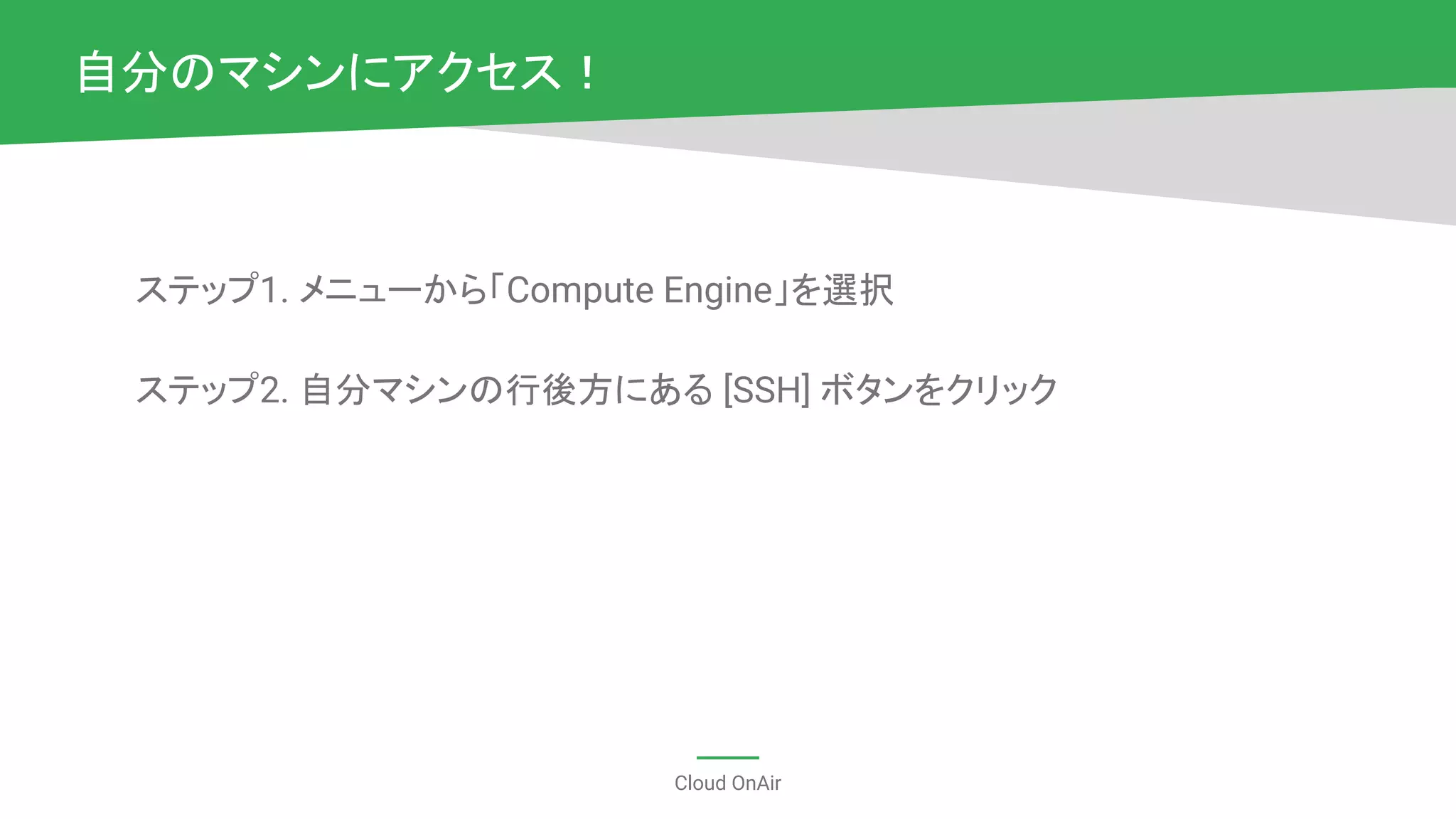 Cloud OnAir
ステップ1. メニューから「Compute Engine」を選択
ステップ2. 自分マシンの行後方にある [SSH] ボタンをクリック
自分のマシンにアクセス！
 