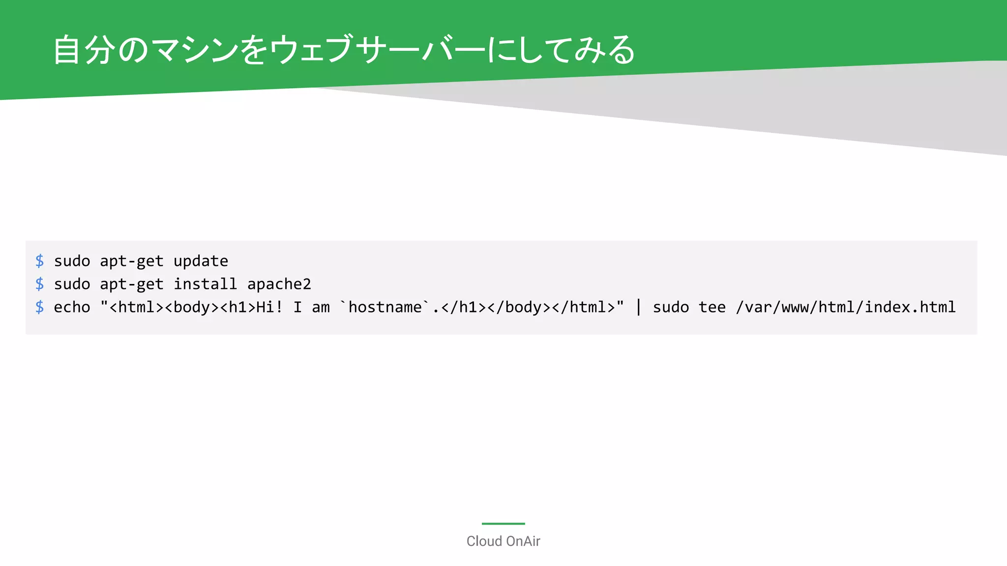 Cloud OnAir
自分のマシンをウェブサーバーにしてみる
$ sudo apt-get update
$ sudo apt-get install apache2
$ echo "<html><body><h1>Hi! I am `hostname`.</h1></body></html>" | sudo tee /var/www/html/index.html
 