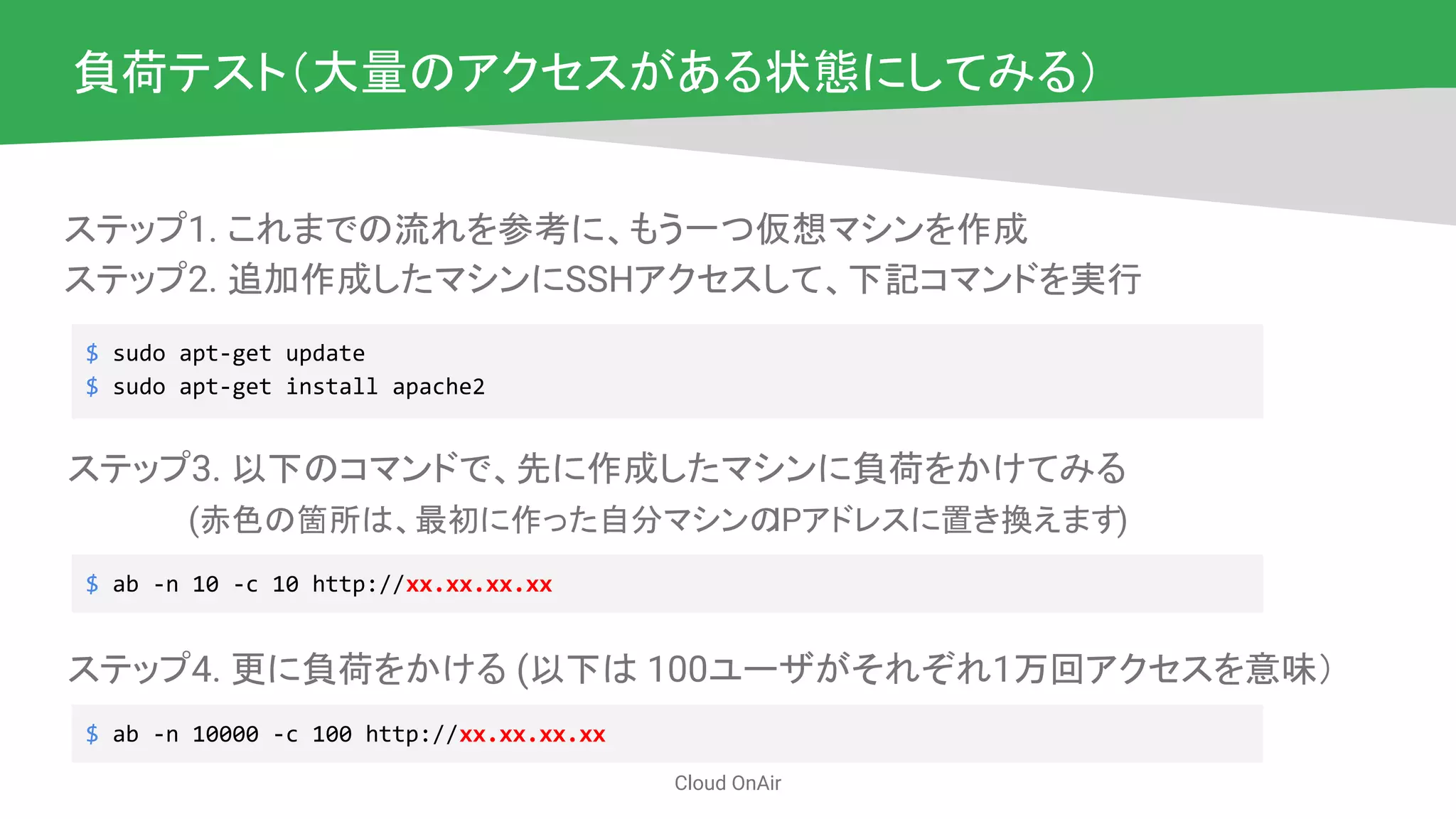 Cloud OnAir
負荷テスト（大量のアクセスがある状態にしてみる）
$ sudo apt-get update
$ sudo apt-get install apache2
ステップ1. これまでの流れを参考に、もう一つ仮想マシンを作成
ステップ2. 追加作成したマシンにSSHアクセスして、下記コマンドを実行
ステップ3. 以下のコマンドで、先に作成したマシンに負荷をかけてみる
　　　　　(赤色の箇所は、最初に作った自分マシンのIPアドレスに置き換えます)
$ ab -n 10 -c 10 http://xx.xx.xx.xx
ステップ4. 更に負荷をかける (以下は 100ユーザがそれぞれ1万回アクセスを意味）
$ ab -n 10000 -c 100 http://xx.xx.xx.xx
 