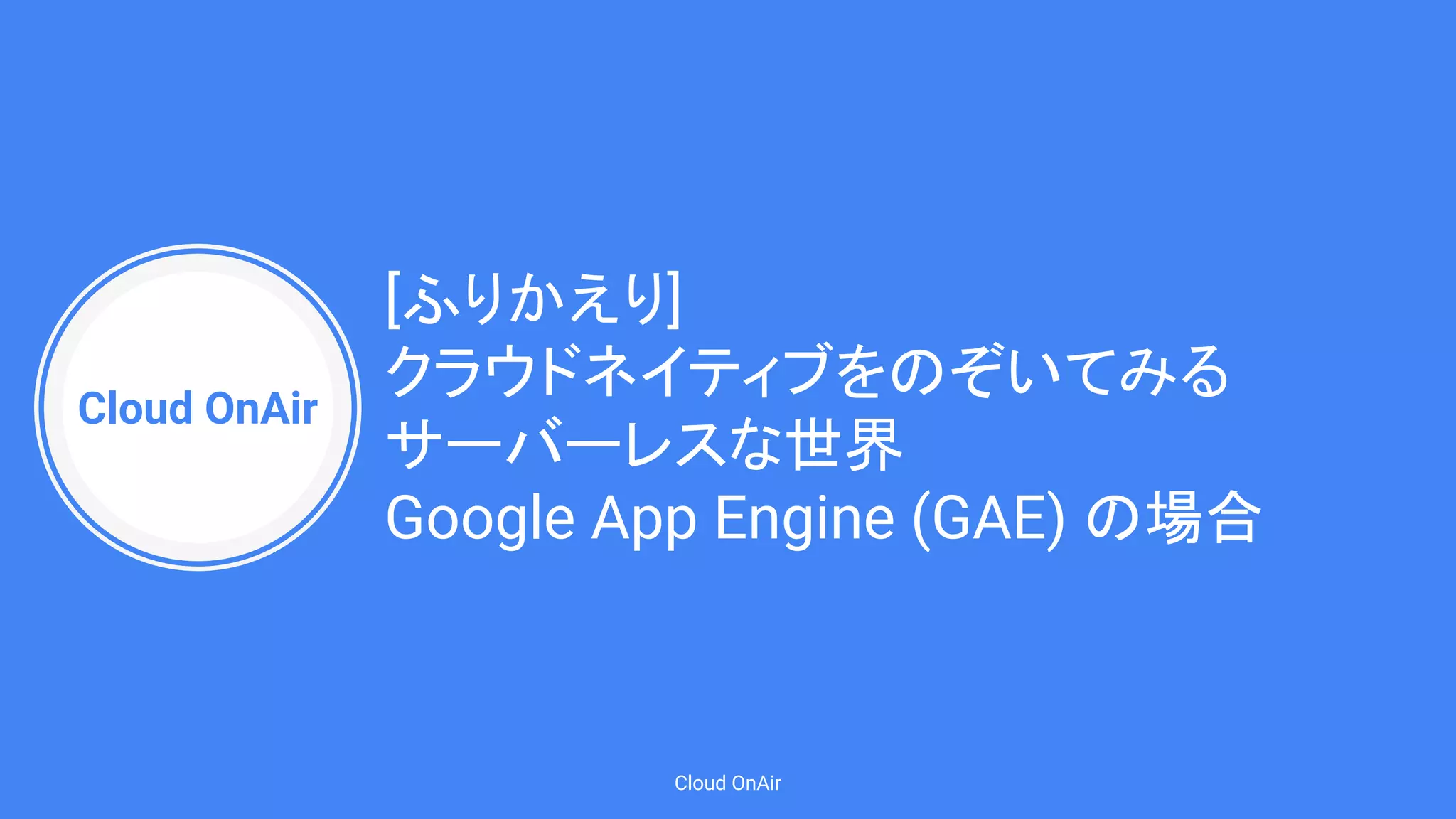 Cloud OnAir
Cloud OnAir
[ふりかえり]
クラウドネイティブをのぞいてみる
サーバーレスな世界
Google App Engine (GAE) の場合
 