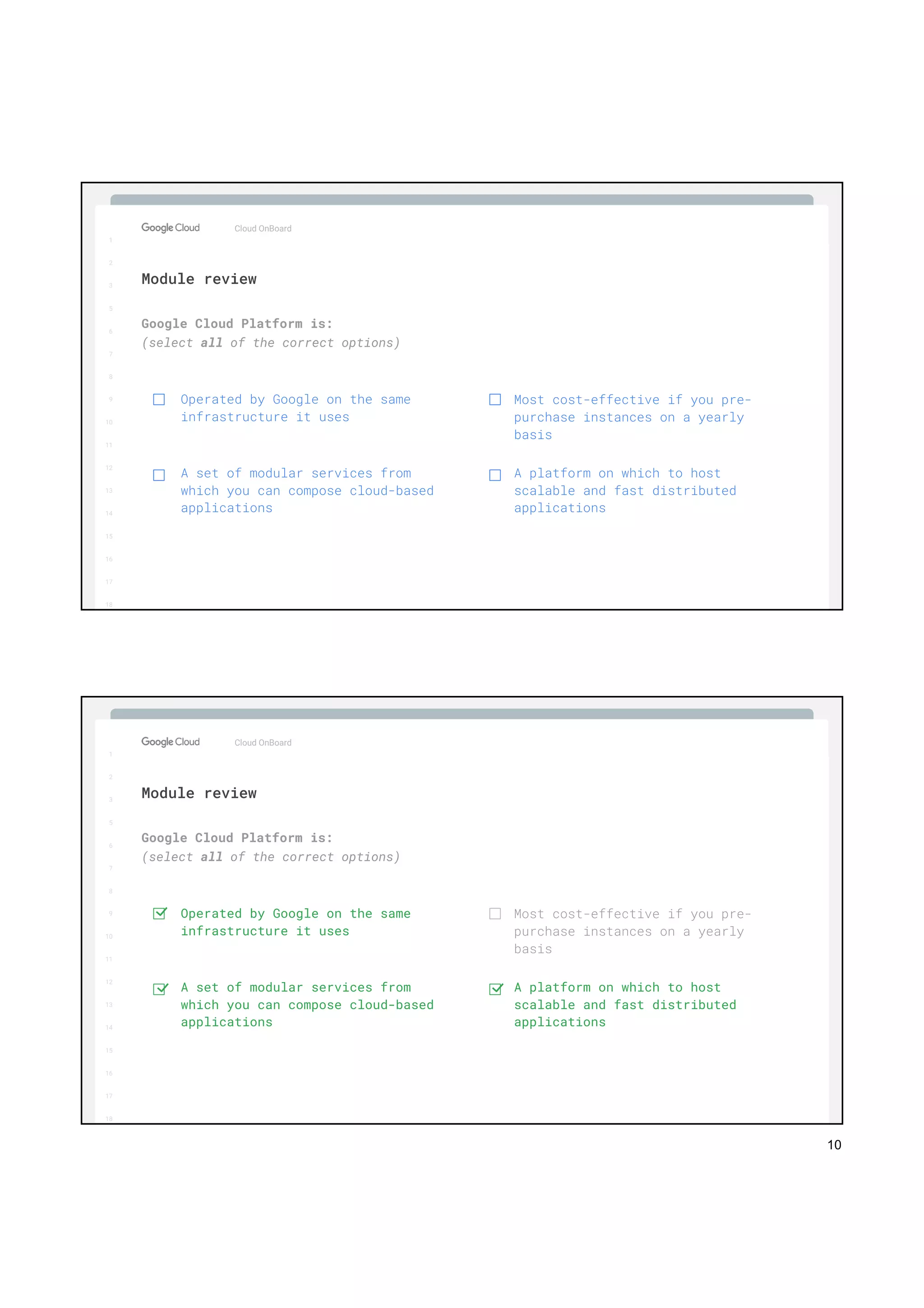 10
1
2
3
5
6
7
8
9
10
11
12
13
14
15
16
17
Big Data & Machine Learning
1
2
3
5
6
7
8
9
10
11
12
13
14
15
16
17
18
Google Cloud Platform is:
(select all of the correct options)
Cloud OnBoard
Module review
Operated by Google on the same
infrastructure it uses
A set of modular services from
which you can compose cloud-based
applications
Most cost-effective if you pre-
purchase instances on a yearly
basis
A platform on which to host
scalable and fast distributed
applications
1
2
3
5
6
7
8
9
10
11
12
13
14
15
16
17
Big Data & Machine Learning
1
2
3
5
6
7
8
9
10
11
12
13
14
15
16
17
18
Google Cloud Platform is:
(select all of the correct options)
Cloud OnBoard
Module review
Operated by Google on the same
infrastructure it uses
A set of modular services from
which you can compose cloud-based
applications
Most cost-effective if you pre-
purchase instances on a yearly
basis
A platform on which to host
scalable and fast distributed
applications
 