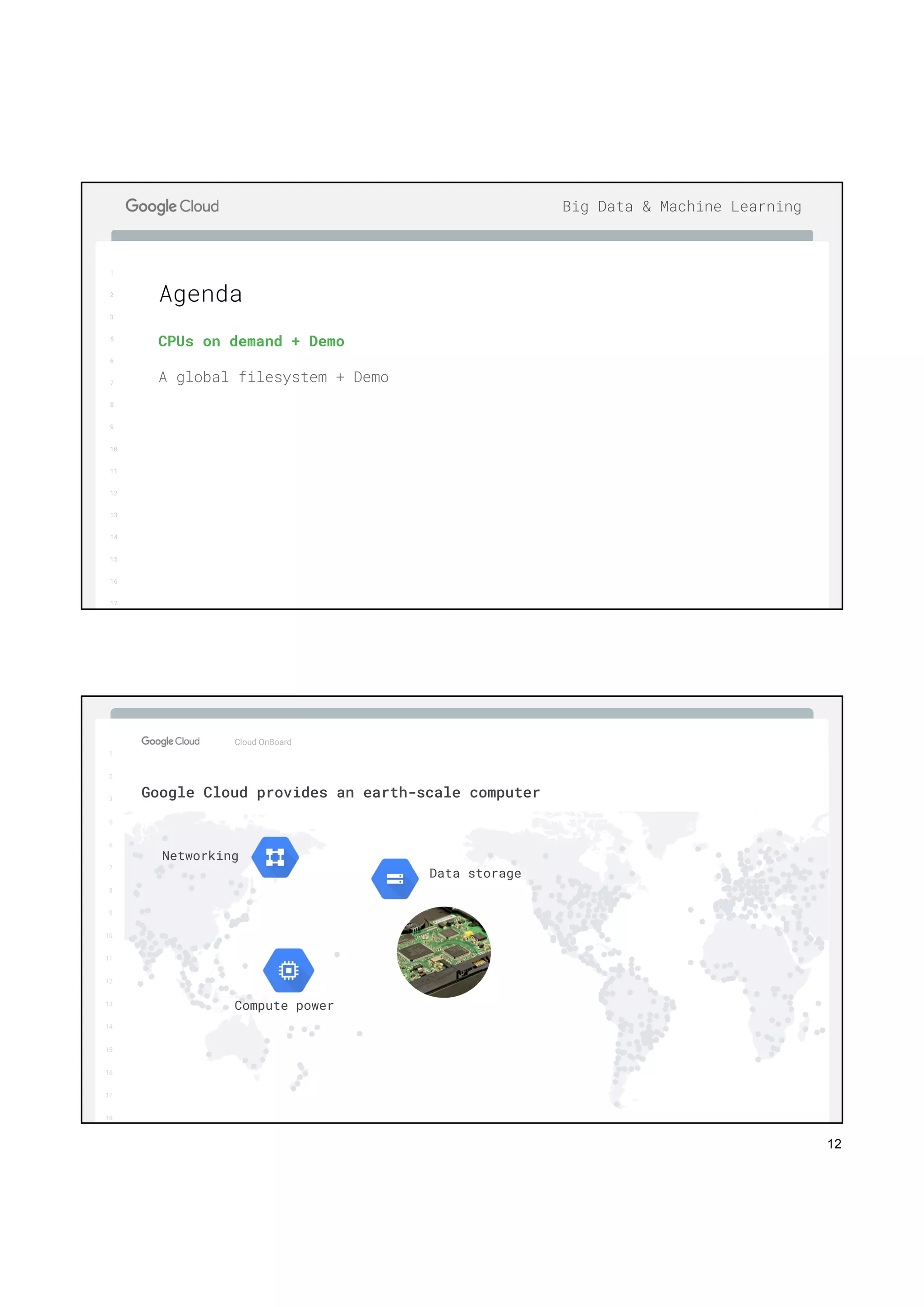12
1
2
3
5
6
7
8
9
10
11
12
13
14
15
16
17
Big Data & Machine Learning
CPUs on demand + Demo
A global filesystem + Demo
Agenda
1
2
3
5
6
7
8
9
10
11
12
13
14
15
16
17
Big Data & Machine Learning
1
2
3
5
6
7
8
9
10
11
12
13
14
15
16
17
18
Cloud OnBoard
Google Cloud provides an earth-scale computer
Data storage
Compute power
Networking
 