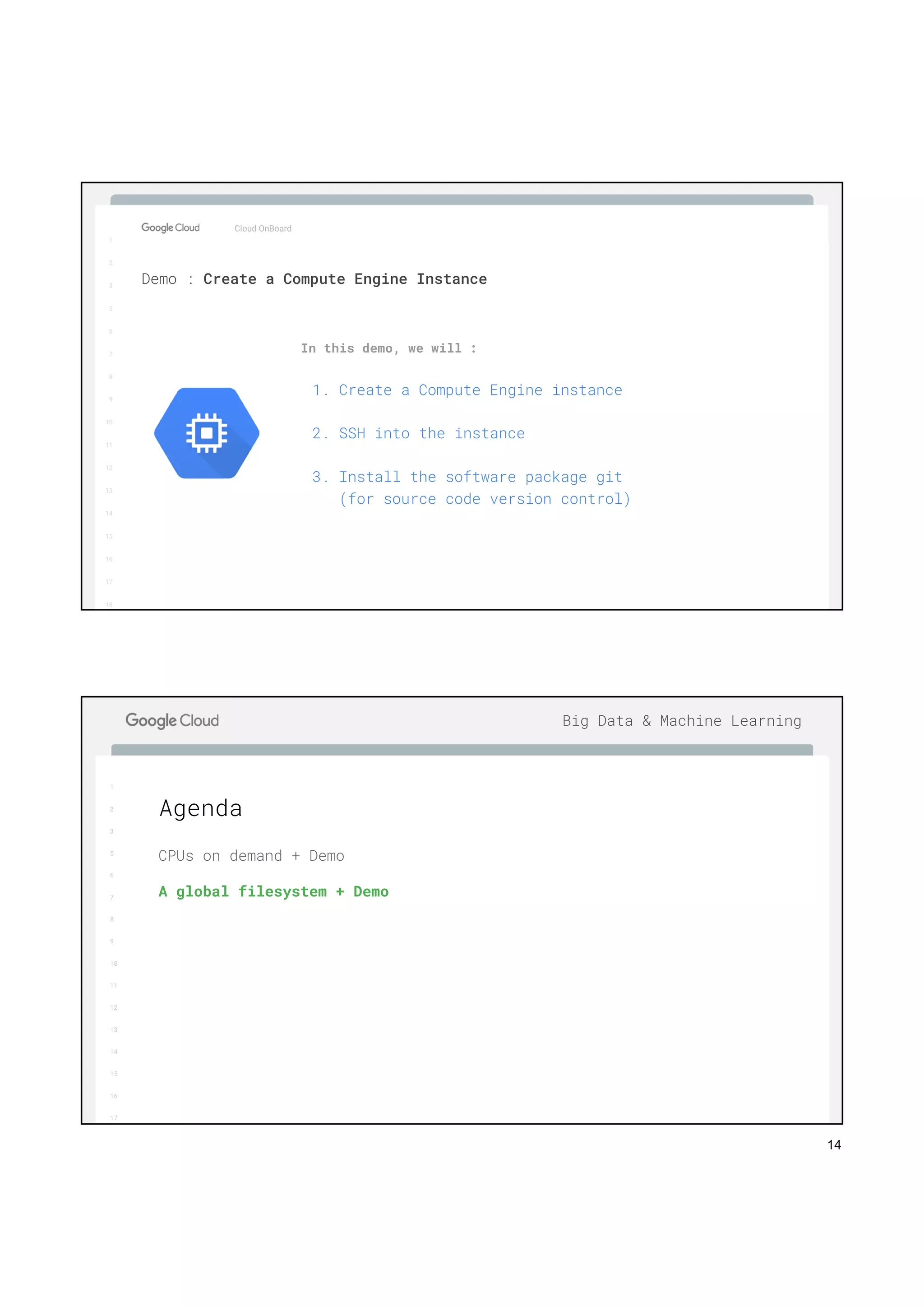 14
1
2
3
5
6
7
8
9
10
11
12
13
14
15
16
17
Big Data & Machine Learning
1
2
3
5
6
7
8
9
10
11
12
13
14
15
16
17
18
In this demo, we will :
1. Create a Compute Engine instance
2. SSH into the instance
3. Install the software package git
(for source code version control)
Cloud OnBoard
Demo : Create a Compute Engine Instance
1
2
3
5
6
7
8
9
10
11
12
13
14
15
16
17
Big Data & Machine Learning
CPUs on demand + Demo
A global filesystem + Demo
Agenda
 