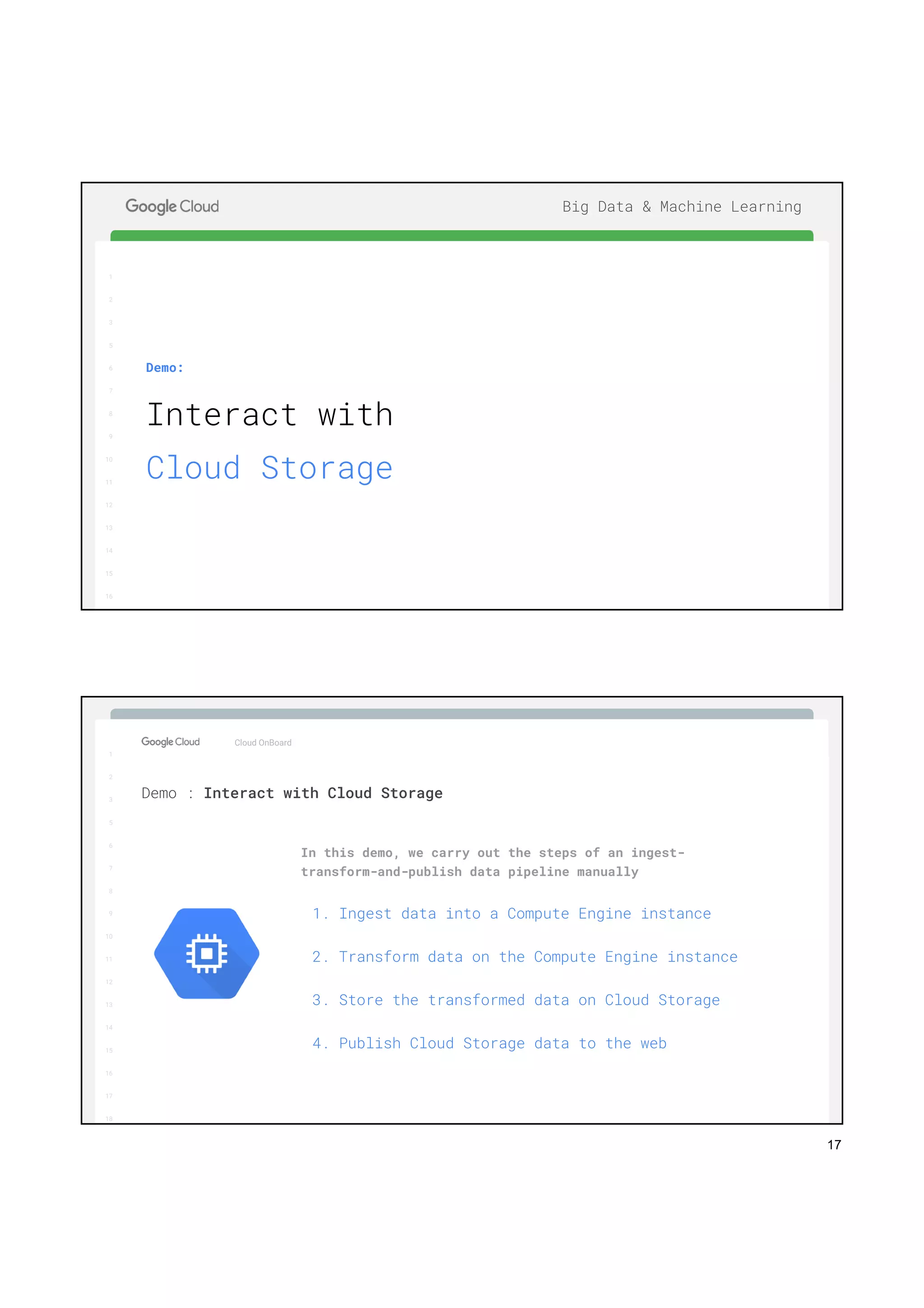 17
1
2
3
5
6
7
8
9
10
11
12
13
14
15
16
17
Big Data & Machine Learning
1
2
3
5
6
7
8
9
10
11
12
13
14
15
16
Demo:
Interact with
Cloud Storage
1
2
3
5
6
7
8
9
10
11
12
13
14
15
16
17
Big Data & Machine Learning
1
2
3
5
6
7
8
9
10
11
12
13
14
15
16
17
18
In this demo, we carry out the steps of an ingest-
transform-and-publish data pipeline manually
1. Ingest data into a Compute Engine instance
2. Transform data on the Compute Engine instance
3. Store the transformed data on Cloud Storage
4. Publish Cloud Storage data to the web
Cloud OnBoard
Demo : Interact with Cloud Storage
 