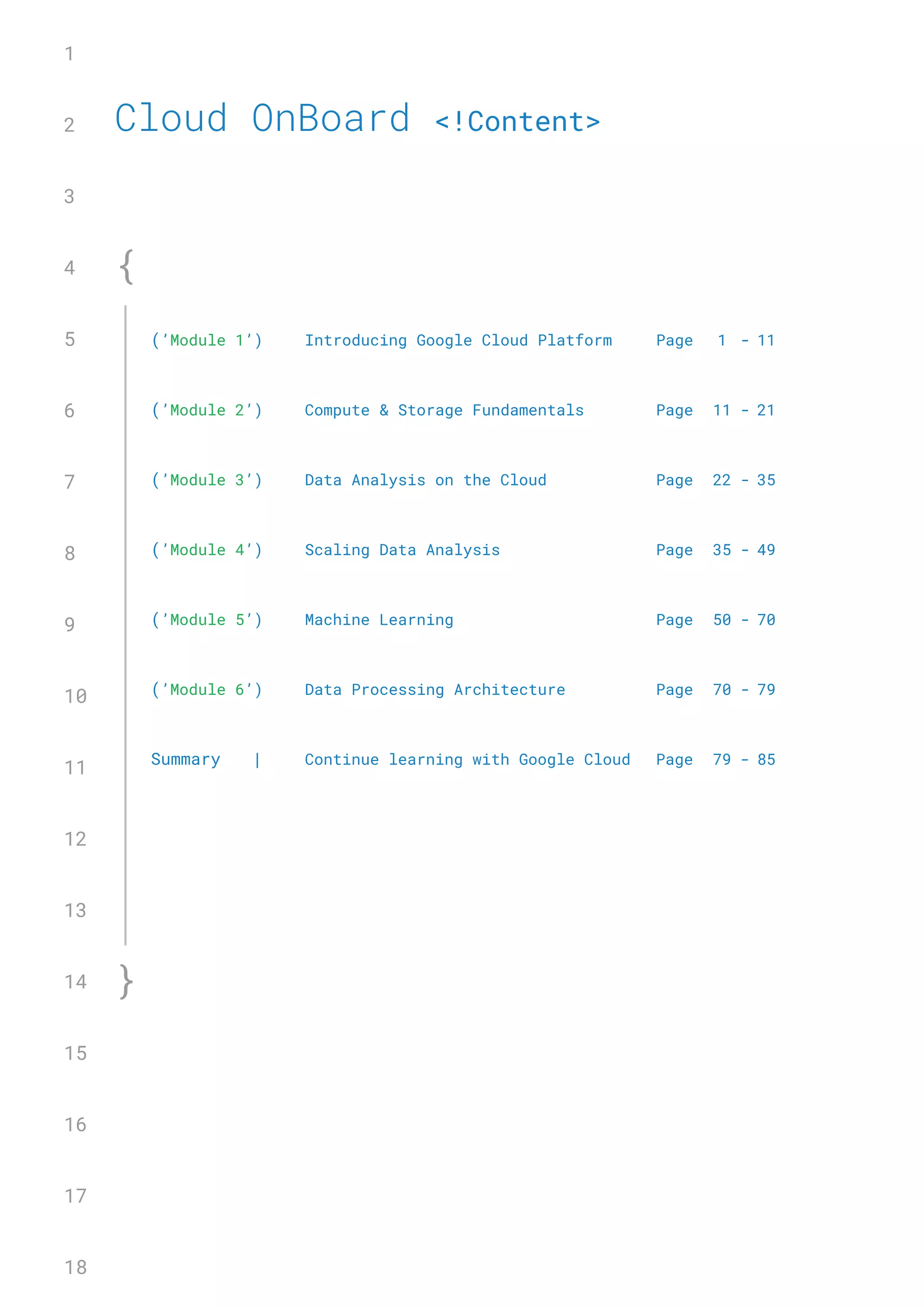 Cloud OnBoard <!Content>
1
2
3
4
5
6
7
8
9
10
11
12
13
14
15
16
17
18
{
}
(’Module 1’) Introducing Google Cloud Platform Page 1 - 11
(’Module 2’) Compute & Storage Fundamentals Page 11 - 21
(’Module 3’) Data Analysis�on the Cloud Page 22 - 35
(’Module 4’) Scaling Data Analysis Page 35 - 49
(’Module 5’) Machine Learning Page 50 - 70
(’Module 6’) Data Processing Architecture Page 70 - 79
Summary | Continue learning with Google Cloud Page 79 - 85
 