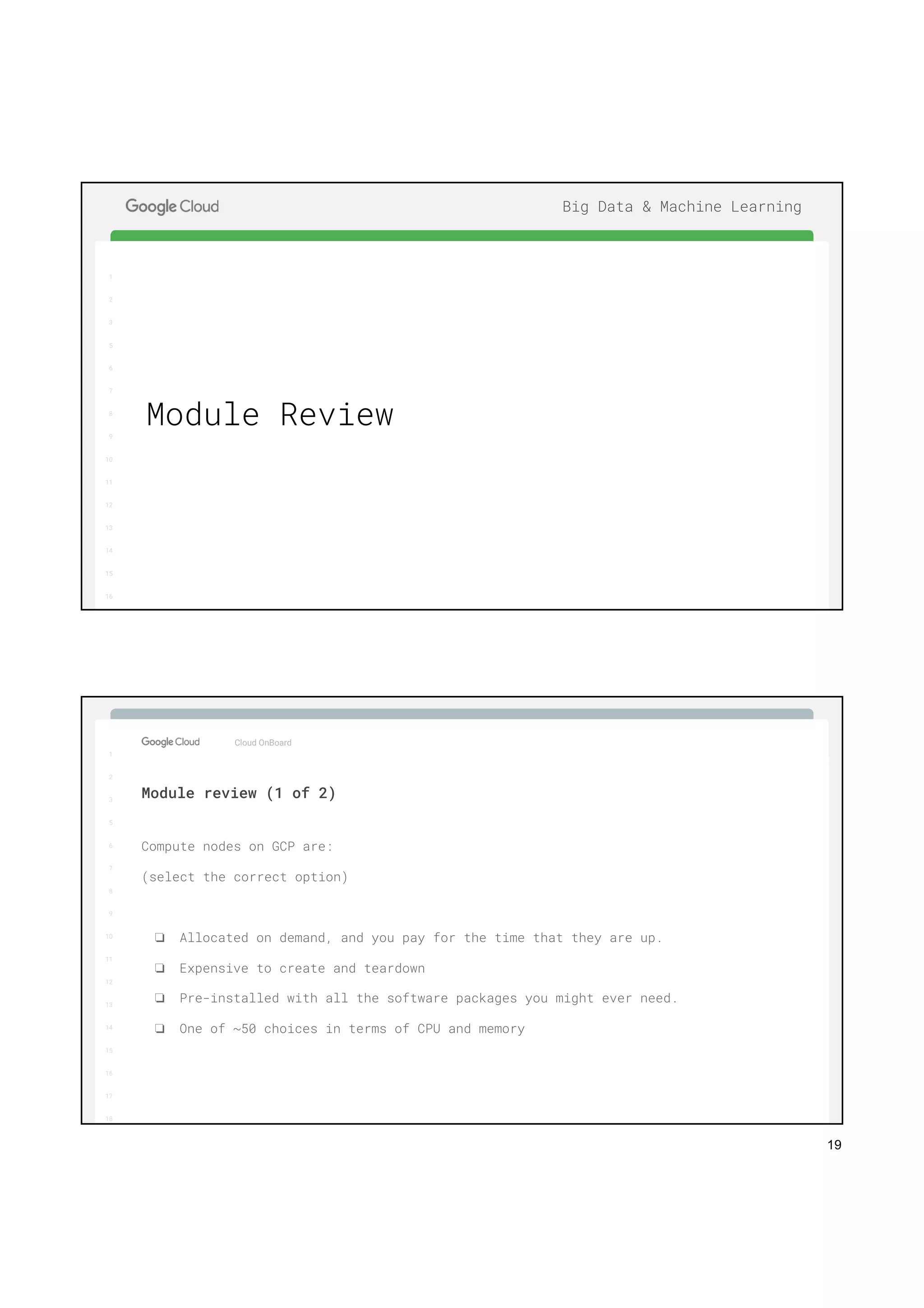 19
1
2
3
5
6
7
8
9
10
11
12
13
14
15
16
17
Big Data & Machine Learning
1
2
3
5
6
7
8
9
10
11
12
13
14
15
16
Module Review
1
2
3
5
6
7
8
9
10
11
12
13
14
15
16
17
Big Data & Machine Learning
1
2
3
5
6
7
8
9
10
11
12
13
14
15
16
17
18
Compute nodes on GCP are:
(select the correct option)
❏ Allocated on demand, and you pay for the time that they are up.
❏ Expensive to create and teardown
❏ Pre-installed with all the software packages you might ever need.
❏ One of ~50 choices in terms of CPU and memory
Cloud OnBoard
Module review (1 of 2)
 