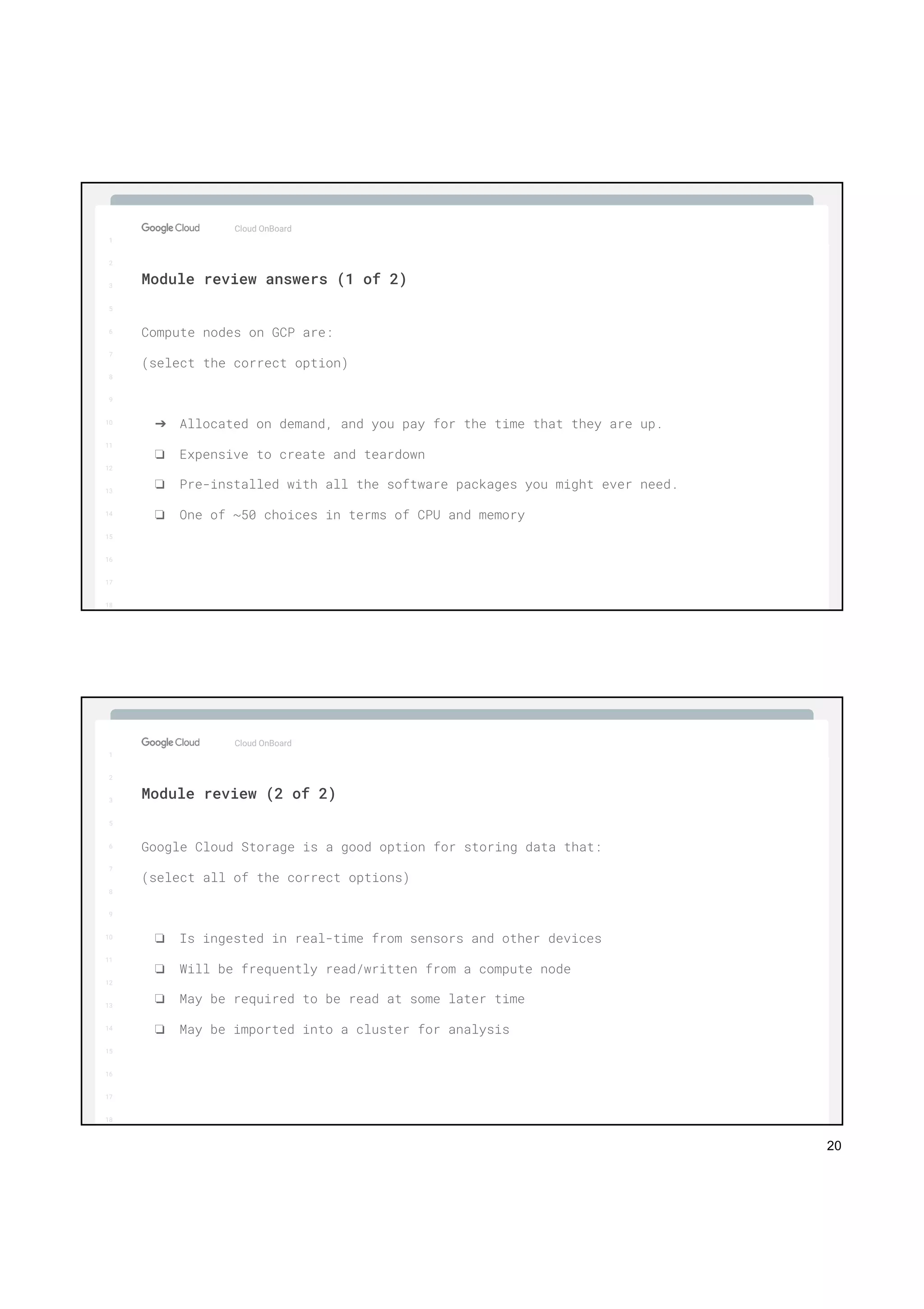 20
1
2
3
5
6
7
8
9
10
11
12
13
14
15
16
17
Big Data & Machine Learning
1
2
3
5
6
7
8
9
10
11
12
13
14
15
16
17
18
Compute nodes on GCP are:
(select the correct option)
➔ Allocated on demand, and you pay for the time that they are up.
❏ Expensive to create and teardown
❏ Pre-installed with all the software packages you might ever need.
❏ One of ~50 choices in terms of CPU and memory
Cloud OnBoard
Module review answers (1 of 2)
1
2
3
5
6
7
8
9
10
11
12
13
14
15
16
17
Big Data & Machine Learning
1
2
3
5
6
7
8
9
10
11
12
13
14
15
16
17
18
Google Cloud Storage is a good option for storing data that:
(select all of the correct options)
❏ Is ingested in real-time from sensors and other devices
❏ Will be frequently read/written from a compute node
❏ May be required to be read at some later time
❏ May be imported into a cluster for analysis
Cloud OnBoard
Module review (2 of 2)
 