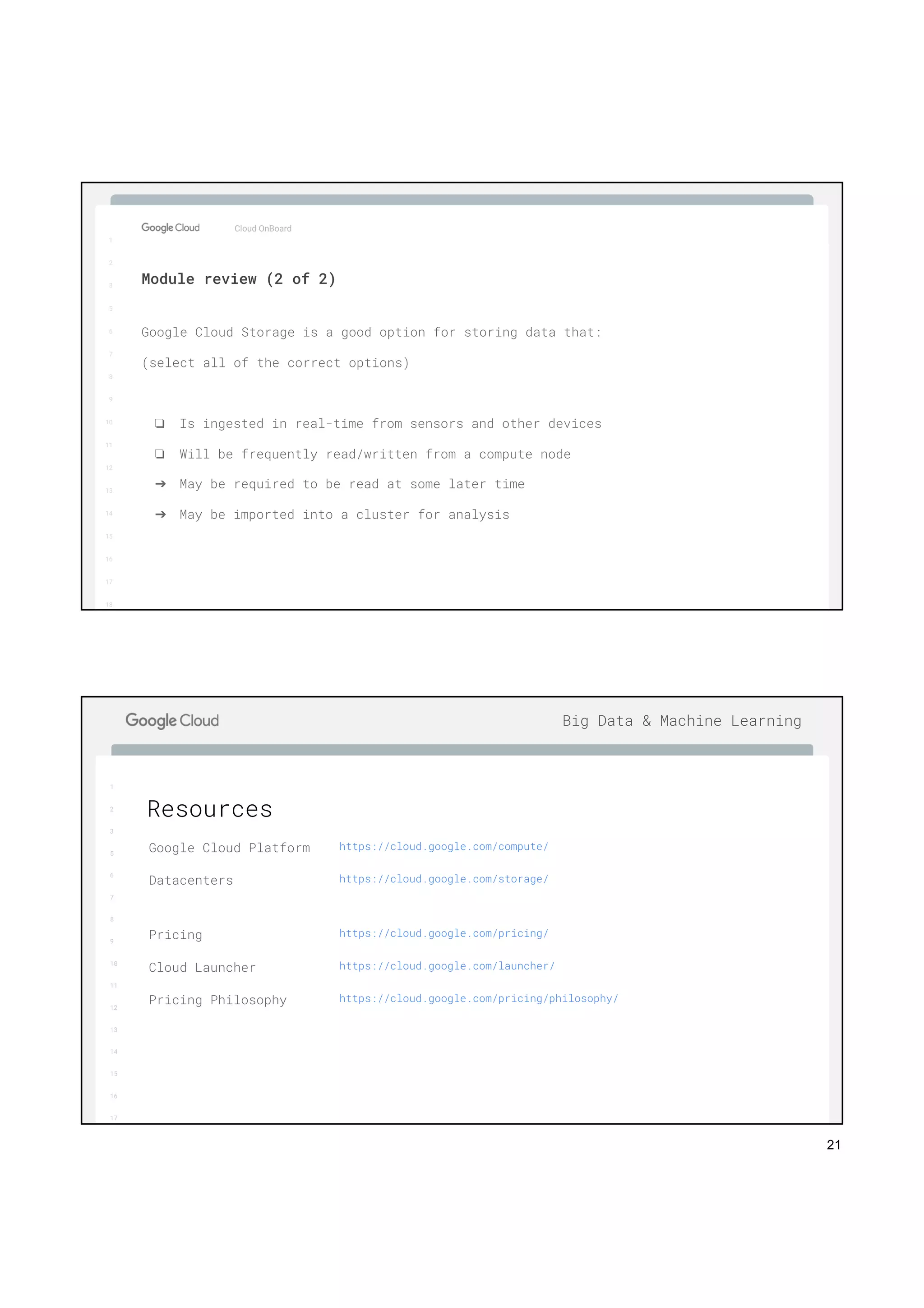 21
1
2
3
5
6
7
8
9
10
11
12
13
14
15
16
17
Big Data & Machine Learning
1
2
3
5
6
7
8
9
10
11
12
13
14
15
16
17
18
Google Cloud Storage is a good option for storing data that:
(select all of the correct options)
❏ Is ingested in real-time from sensors and other devices
❏ Will be frequently read/written from a compute node
➔ May be required to be read at some later time
➔ May be imported into a cluster for analysis
Cloud OnBoard
Module review (2 of 2)
1
2
3
5
6
7
8
9
10
11
12
13
14
15
16
17
Big Data & Machine Learning
Resources
Google Cloud Platform https://cloud.google.com/compute/
Datacenters https://cloud.google.com/storage/
Pricing https://cloud.google.com/pricing/
Cloud Launcher https://cloud.google.com/launcher/
Pricing Philosophy https://cloud.google.com/pricing/philosophy/
 