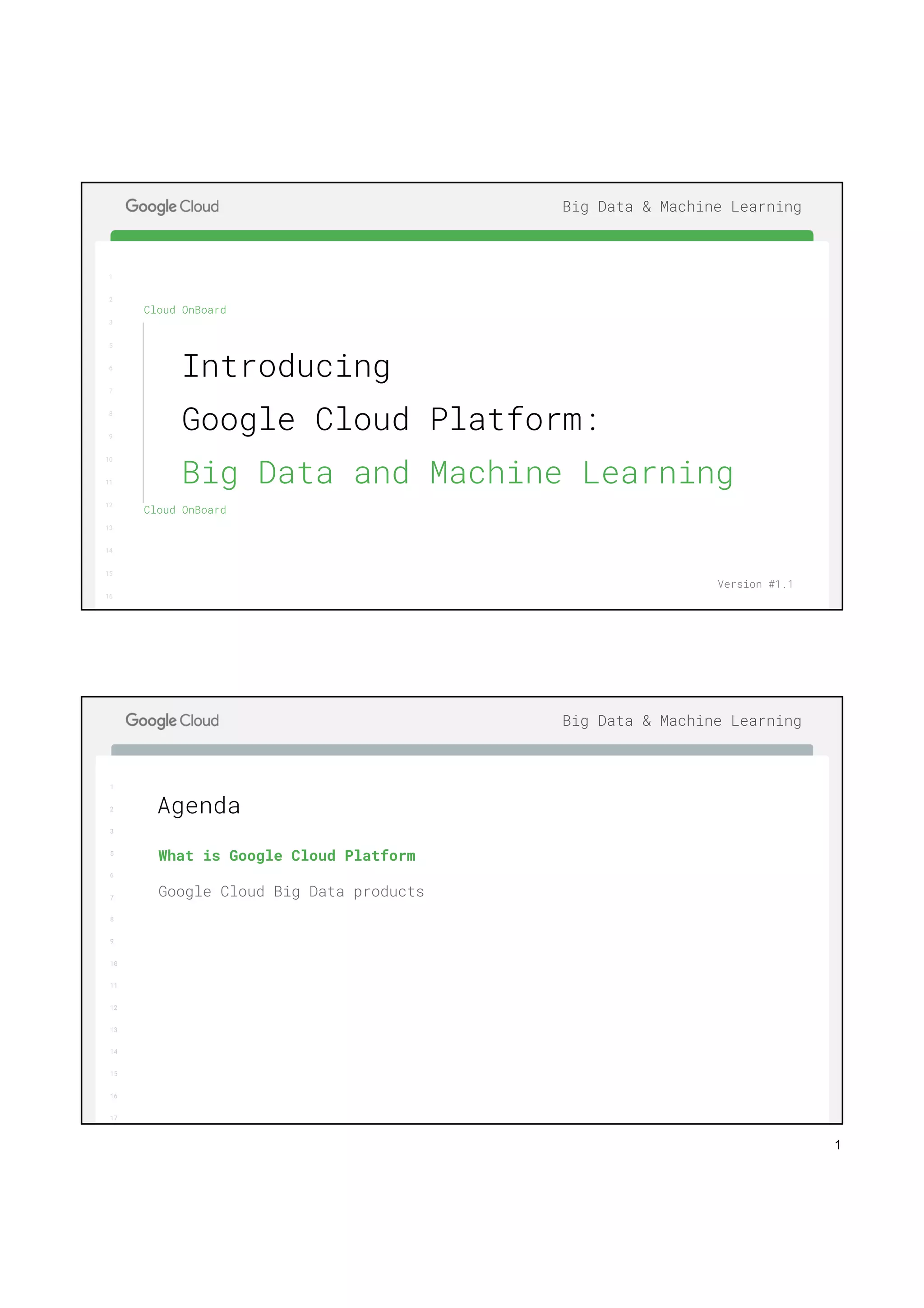 1
1
2
3
5
6
7
8
9
10
11
12
13
14
15
16
17
Big Data & Machine Learning
1
2
3
5
6
7
8
9
10
11
12
13
14
15
16
Cloud OnBoard
Cloud OnBoard
Introducing
Google Cloud Platform:
Big Data and Machine Learning
Version #1.1
1
2
3
5
6
7
8
9
10
11
12
13
14
15
16
17
Big Data & Machine Learning
What is Google Cloud Platform
Google Cloud Big Data products
Agenda
 