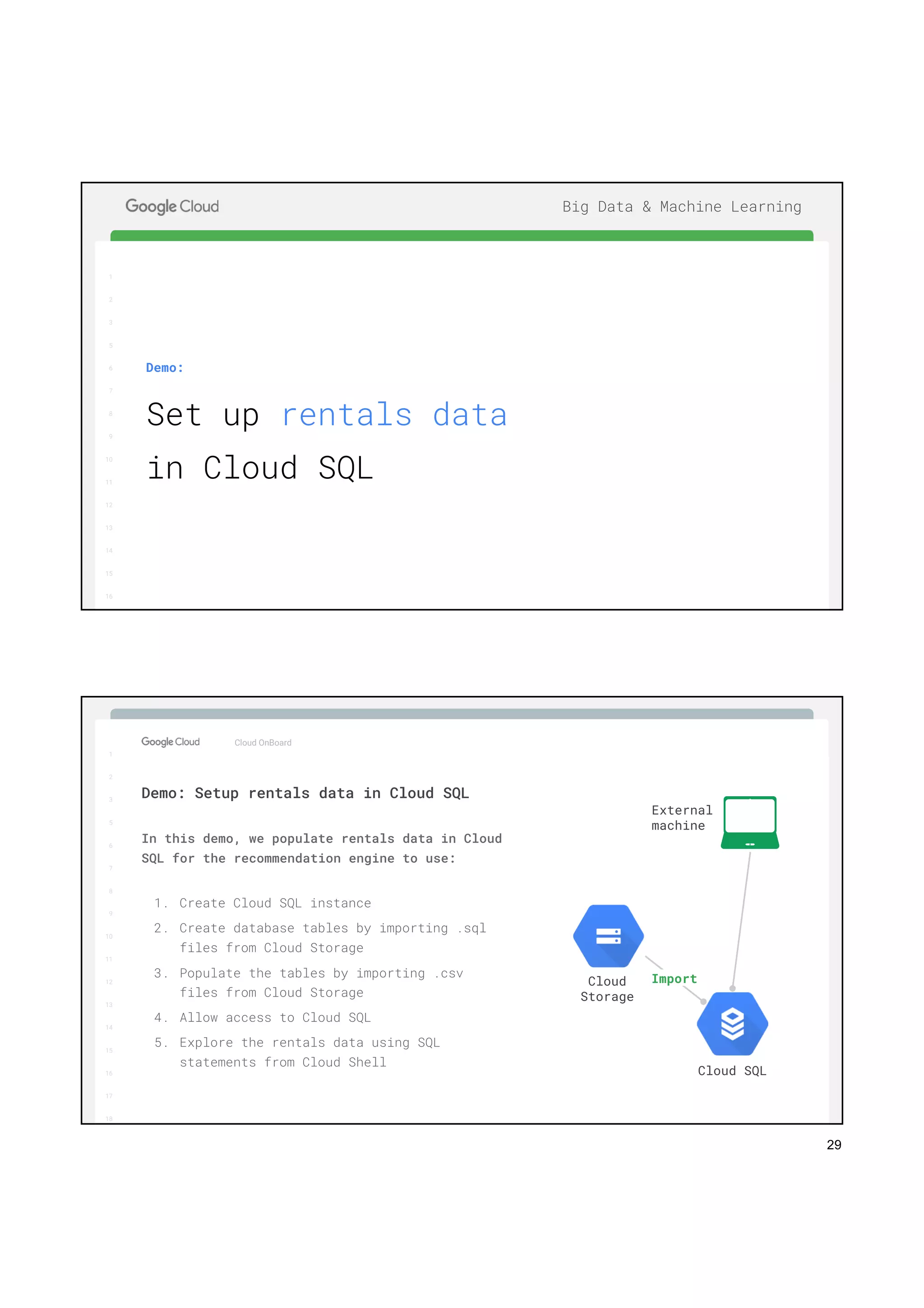 29
1
2
3
5
6
7
8
9
10
11
12
13
14
15
16
17
Big Data & Machine Learning
1
2
3
5
6
7
8
9
10
11
12
13
14
15
16
Demo:
Set up rentals data
in Cloud SQL
1
2
3
5
6
7
8
9
10
11
12
13
14
15
16
17
Big Data & Machine Learning
1
2
3
5
6
7
8
9
10
11
12
13
14
15
16
17
18
Cloud OnBoard
In this demo, we populate rentals data in Cloud
SQL for the recommendation engine to use:
1. Create Cloud SQL instance
2. Create database tables by importing .sql
files from Cloud Storage
3. Populate the tables by importing .csv
files from Cloud Storage
4. Allow access to Cloud SQL
5. Explore the rentals data using SQL
statements from Cloud Shell
Demo: Setup rentals data in Cloud SQL
Cloud
Storage
Cloud SQL
External
machine
Import
 