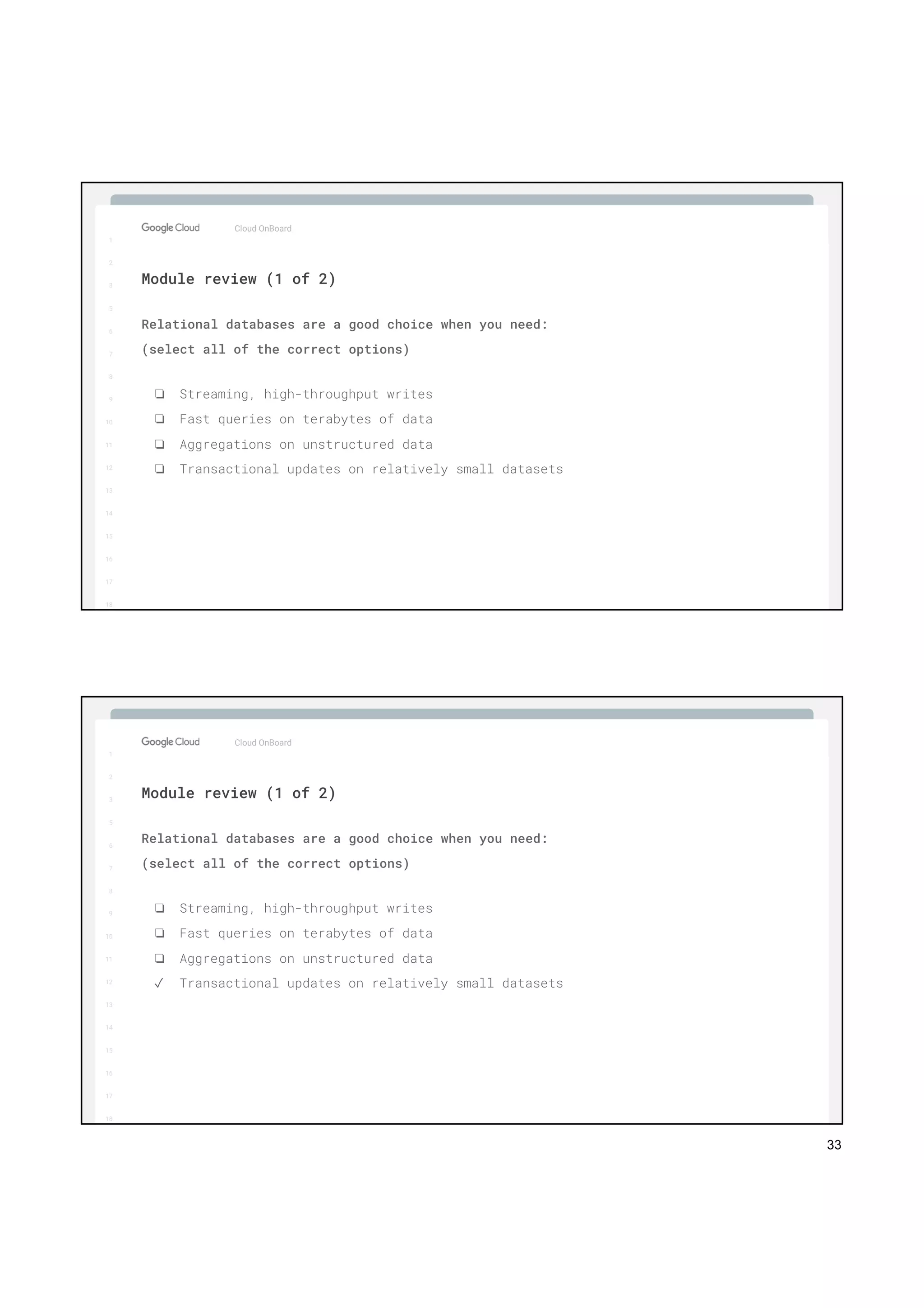 33
1
2
3
5
6
7
8
9
10
11
12
13
14
15
16
17
Big Data & Machine Learning
1
2
3
5
6
7
8
9
10
11
12
13
14
15
16
17
18
Cloud OnBoard
Relational databases are a good choice when you need:
(select all of the correct options)
❏ Streaming, high-throughput writes
❏ Fast queries on terabytes of data
❏ Aggregations on unstructured data
❏ Transactional updates on relatively small datasets
Module review (1 of 2)
1
2
3
5
6
7
8
9
10
11
12
13
14
15
16
17
Big Data & Machine Learning
1
2
3
5
6
7
8
9
10
11
12
13
14
15
16
17
18
Cloud OnBoard
Relational databases are a good choice when you need:
(select all of the correct options)
❏ Streaming, high-throughput writes
❏ Fast queries on terabytes of data
❏ Aggregations on unstructured data
✓ Transactional updates on relatively small datasets
Module review (1 of 2)
 