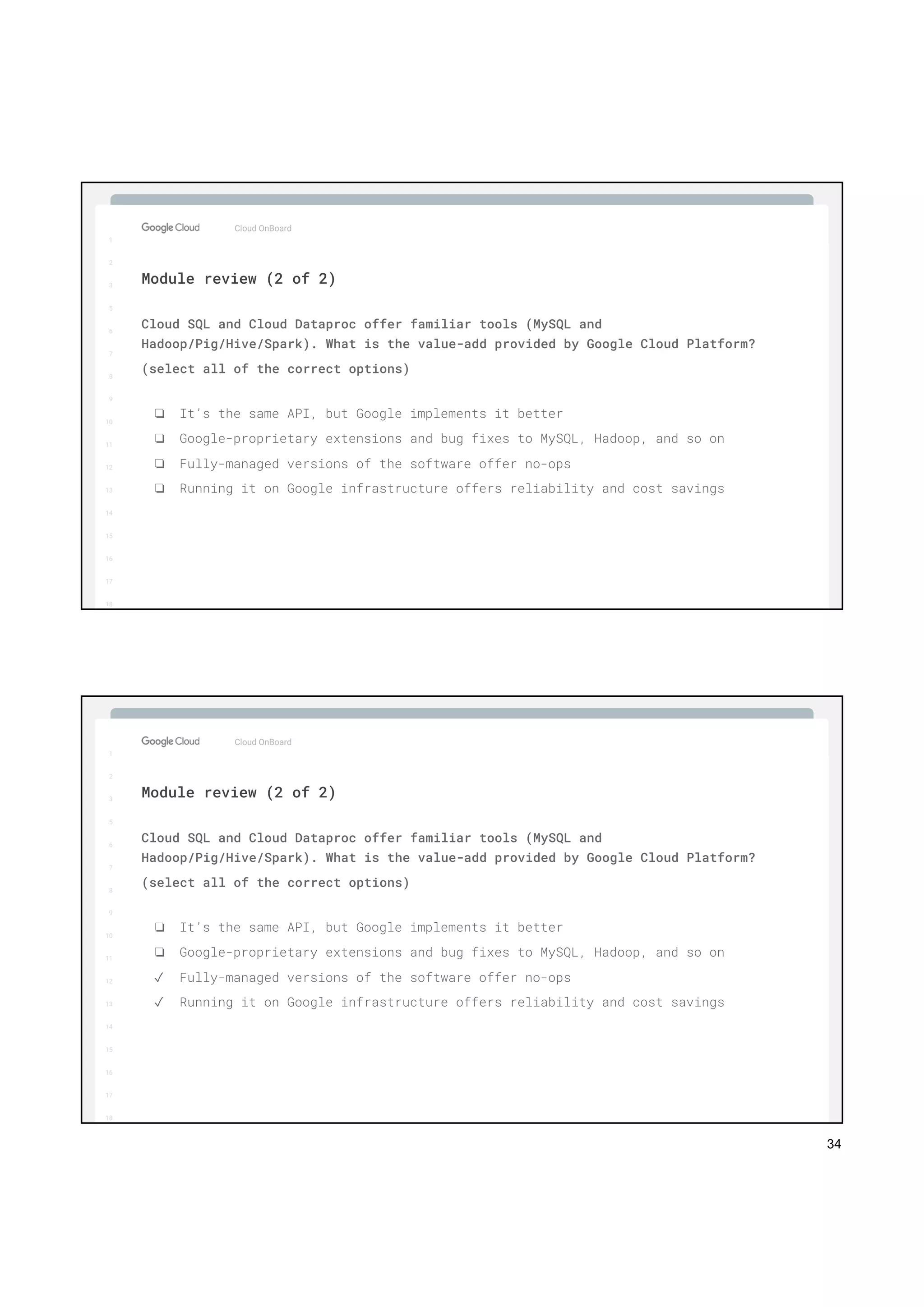 34
1
2
3
5
6
7
8
9
10
11
12
13
14
15
16
17
Big Data & Machine Learning
1
2
3
5
6
7
8
9
10
11
12
13
14
15
16
17
18
Cloud OnBoard
Cloud SQL and Cloud Dataproc offer familiar tools (MySQL and
Hadoop/Pig/Hive/Spark). What is the value-add provided by Google Cloud Platform?
(select all of the correct options)
❏ It’s the same API, but Google implements it better
❏ Google-proprietary extensions and bug fixes to MySQL, Hadoop, and so on
❏ Fully-managed versions of the software offer no-ops
❏ Running it on Google infrastructure offers reliability and cost savings
Module review (2 of 2)
1
2
3
5
6
7
8
9
10
11
12
13
14
15
16
17
Big Data & Machine Learning
1
2
3
5
6
7
8
9
10
11
12
13
14
15
16
17
18
Cloud OnBoard
Cloud SQL and Cloud Dataproc offer familiar tools (MySQL and
Hadoop/Pig/Hive/Spark). What is the value-add provided by Google Cloud Platform?
(select all of the correct options)
❏ It’s the same API, but Google implements it better
❏ Google-proprietary extensions and bug fixes to MySQL, Hadoop, and so on
✓ Fully-managed versions of the software offer no-ops
✓ Running it on Google infrastructure offers reliability and cost savings
Module review (2 of 2)
 