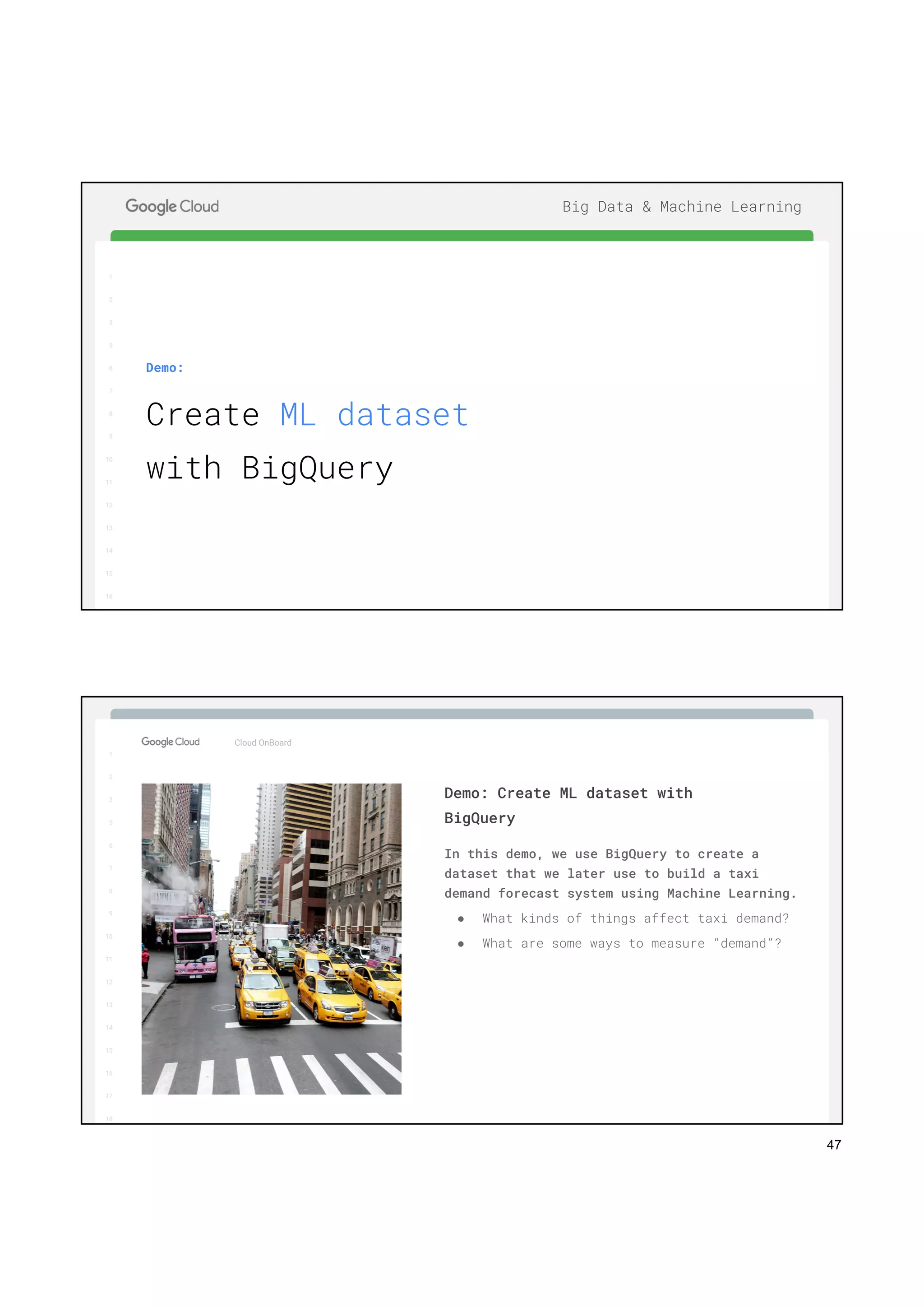 47
1
2
3
5
6
7
8
9
10
11
12
13
14
15
16
17
Big Data & Machine Learning
1
2
3
5
6
7
8
9
10
11
12
13
14
15
16
Demo:
Create ML dataset
with BigQuery
1
2
3
5
6
7
8
9
10
11
12
13
14
15
16
17
Big Data & Machine Learning
1
2
3
5
6
7
8
9
10
11
12
13
14
15
16
17
18
Cloud OnBoard
In this demo, we use BigQuery to create a
dataset that we later use to build a taxi
demand forecast system using Machine Learning.
● What kinds of things affect taxi demand?
● What are some ways to measure “demand”?
Demo: Create ML dataset with
BigQuery
 