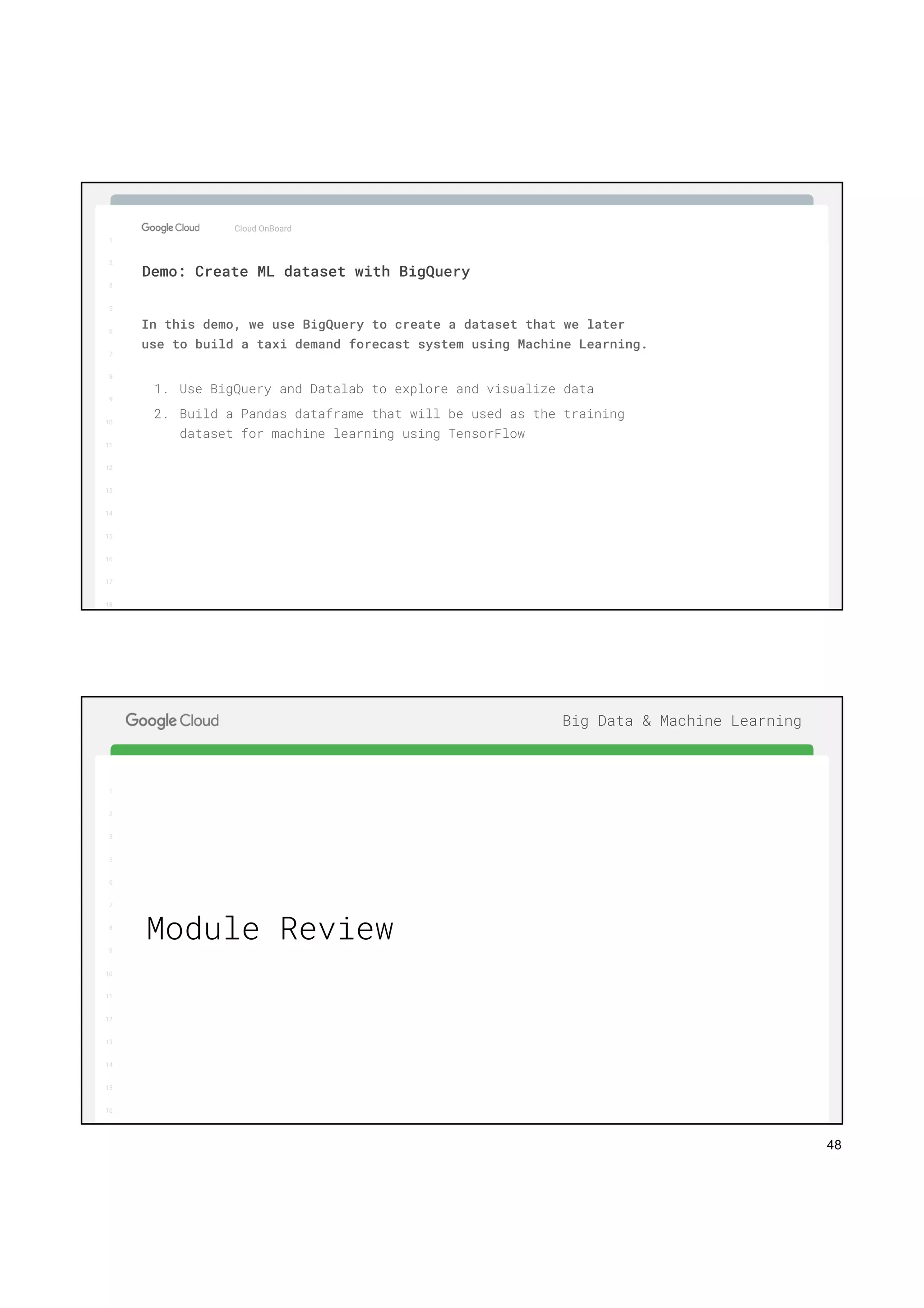 48
1
2
3
5
6
7
8
9
10
11
12
13
14
15
16
17
Big Data & Machine Learning
Cloud OnBoard
1
2
3
5
6
7
8
9
10
11
12
13
14
15
16
17
18
Demo: Create ML dataset with BigQuery
In this demo, we use BigQuery to create a dataset that we later
use to build a taxi demand forecast system using Machine Learning.
1. Use BigQuery and Datalab to explore and visualize data
2. Build a Pandas dataframe that will be used as the training
dataset for machine learning using TensorFlow
1
2
3
5
6
7
8
9
10
11
12
13
14
15
16
17
Big Data & Machine Learning
1
2
3
5
6
7
8
9
10
11
12
13
14
15
16
Module Review
 