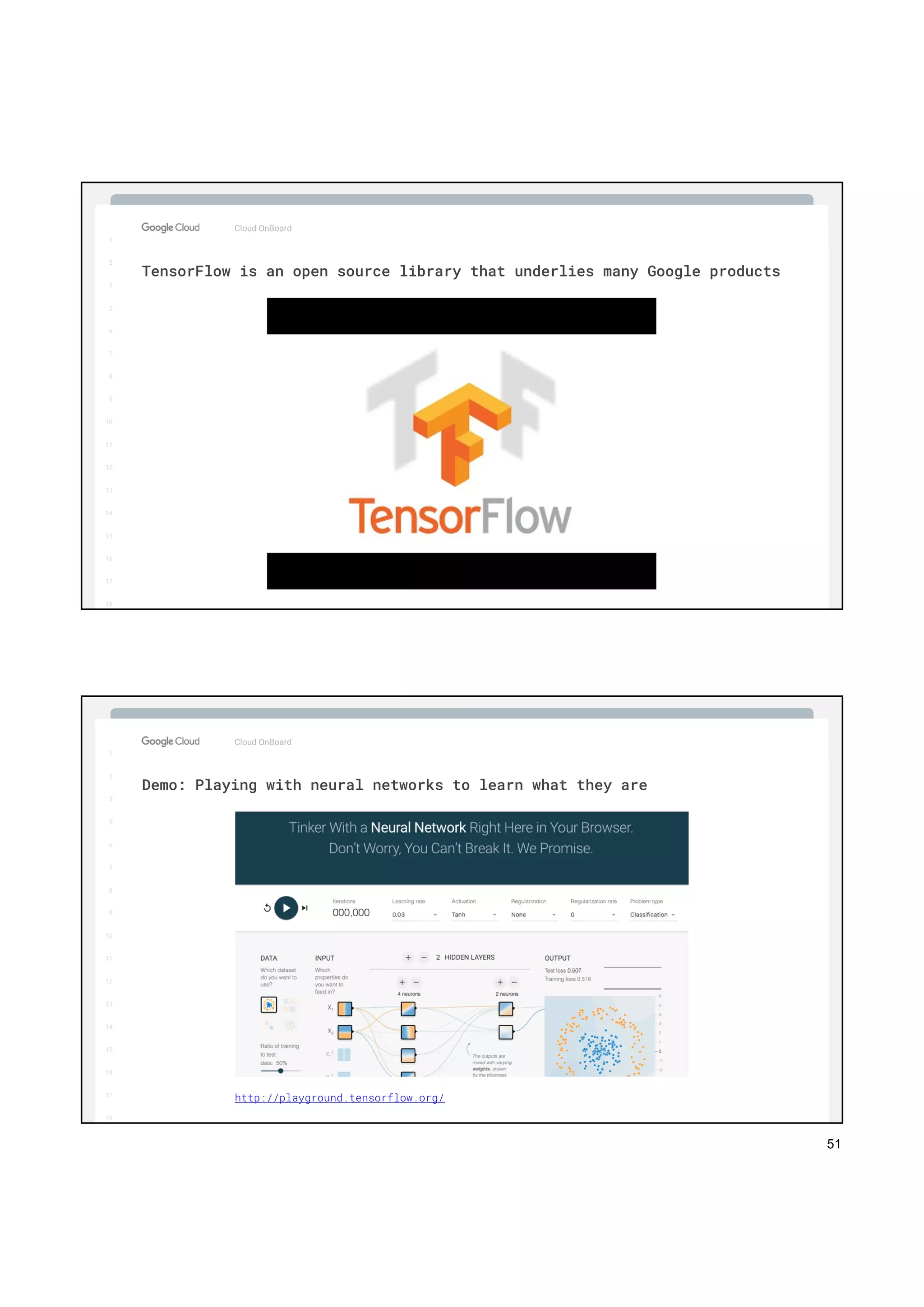 51
1
2
3
5
6
7
8
9
10
11
12
13
14
15
16
17
Big Data & Machine Learning
Cloud OnBoard
1
2
3
5
6
7
8
9
10
11
12
13
14
15
16
17
18
TensorFlow is an open source library that underlies many Google products
1
2
3
5
6
7
8
9
10
11
12
13
14
15
16
17
Big Data & Machine Learning
Cloud OnBoard
1
2
3
5
6
7
8
9
10
11
12
13
14
15
16
17
18
Demo: Playing with neural networks to learn what they are
http://playground.tensorflow.org/
 