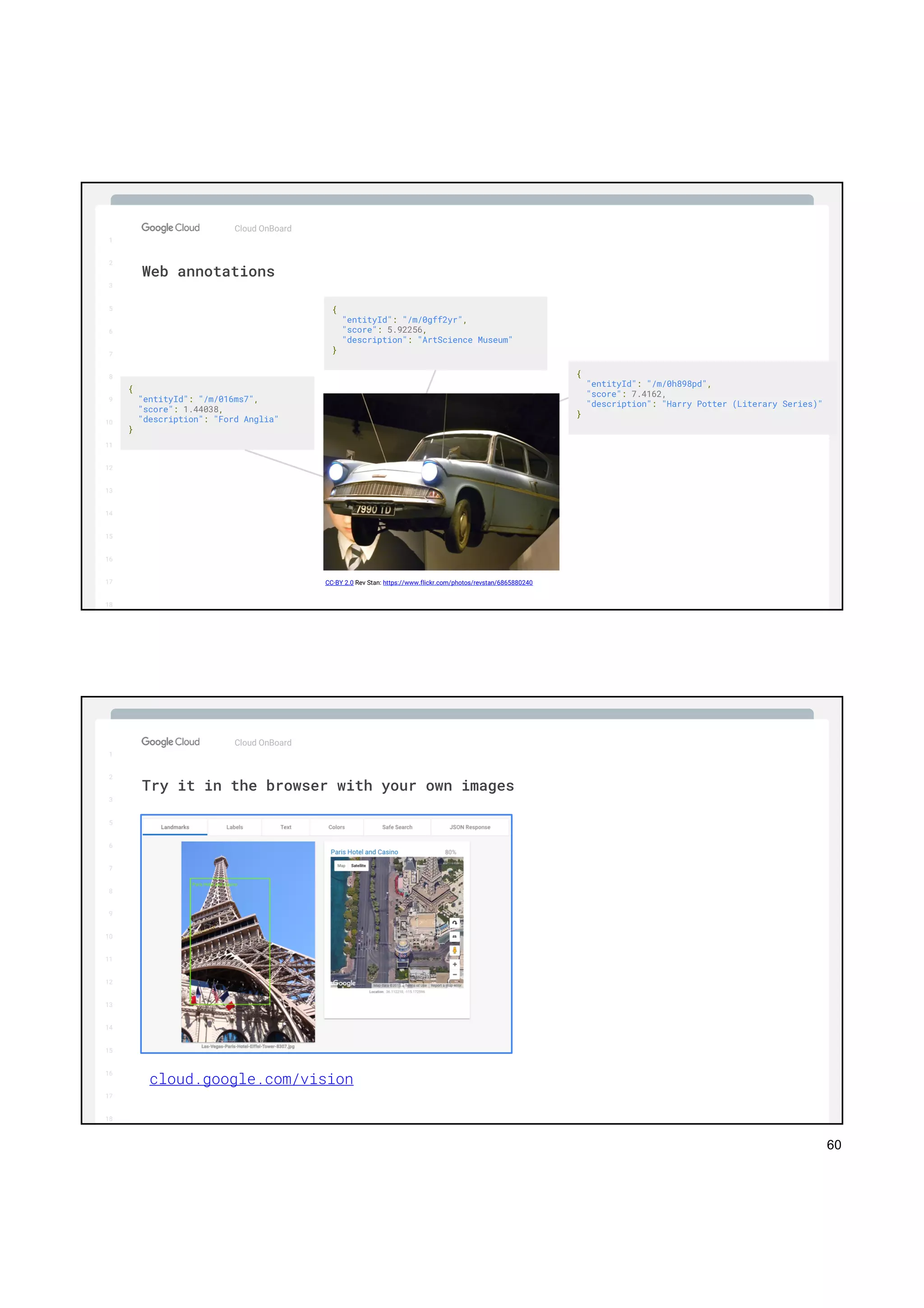 60
1
2
3
5
6
7
8
9
10
11
12
13
14
15
16
17
Big Data & Machine Learning
Cloud OnBoard
1
2
3
5
6
7
8
9
10
11
12
13
14
15
16
17
18
Web annotations
{
"entityId": "/m/016ms7",
"score": 1.44038,
"description": "Ford Anglia"
}
{
"entityId": "/m/0gff2yr",
"score": 5.92256,
"description": "ArtScience Museum"
}
{
"entityId": "/m/0h898pd",
"score": 7.4162,
"description": "Harry Potter (Literary Series)"
}
CC-BY 2.0 Rev Stan: https://www.flickr.com/photos/revstan/6865880240
1
2
3
5
6
7
8
9
10
11
12
13
14
15
16
17
Big Data & Machine Learning
Cloud OnBoard
1
2
3
5
6
7
8
9
10
11
12
13
14
15
16
17
18
Try it in the browser with your own images
cloud.google.com/vision
 