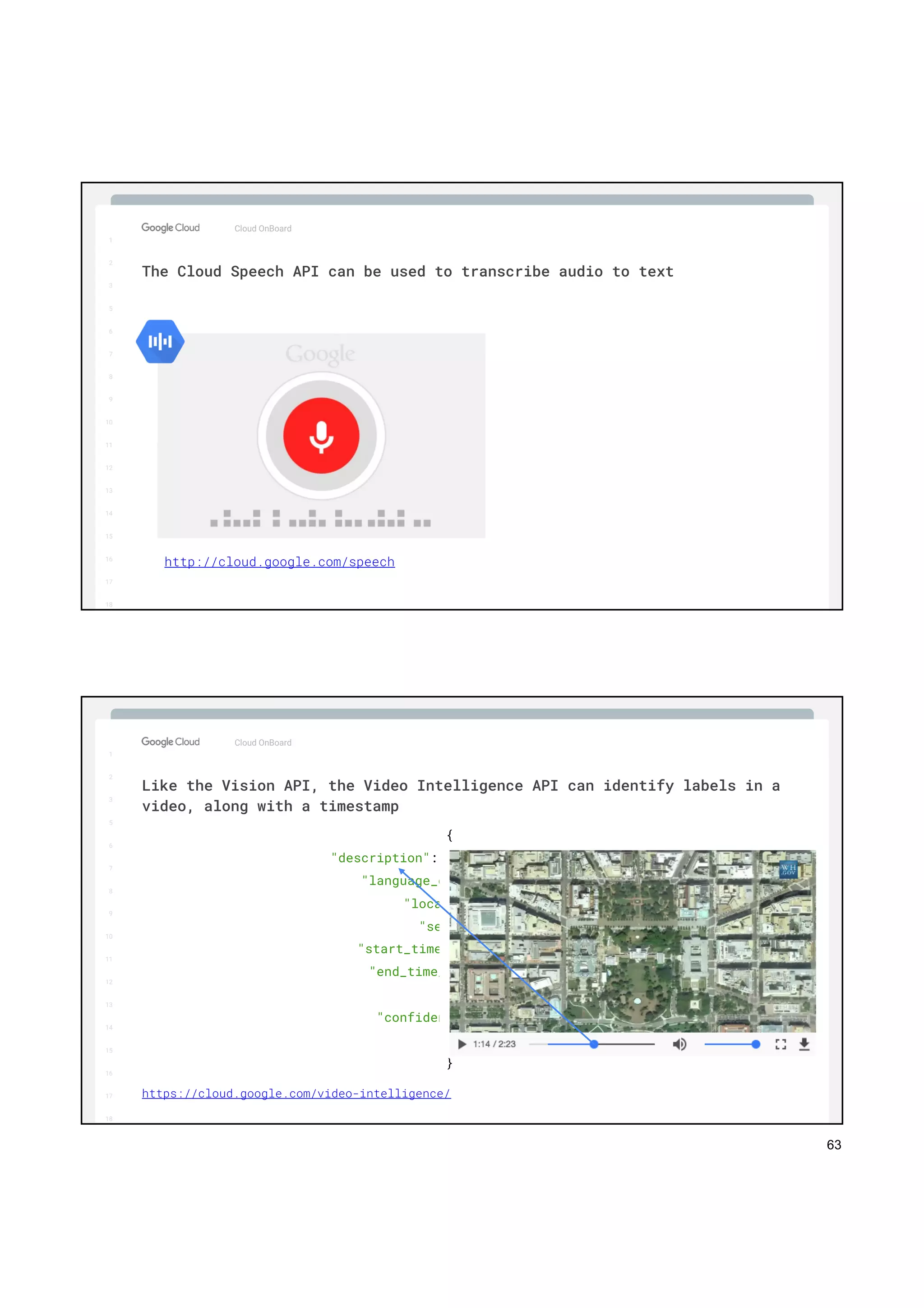 63
1
2
3
5
6
7
8
9
10
11
12
13
14
15
16
17
Big Data & Machine Learning
Cloud OnBoard
1
2
3
5
6
7
8
9
10
11
12
13
14
15
16
17
18
The Cloud Speech API can be used to transcribe audio to text
http://cloud.google.com/speech
1
2
3
5
6
7
8
9
10
11
12
13
14
15
16
17
Big Data & Machine Learning
Cloud OnBoard
1
2
3
5
6
7
8
9
10
11
12
13
14
15
16
17
18
Like the Vision API, the Video Intelligence API can identify labels in a
video, along with a timestamp
{
"description": "Bird's-eye view",
"language_code": "en-us",
"locations": {
"segment": {
"start_time_offset": 71905212,
"end_time_offset": 73740392
},
"confidence": 0.96653205
}
}
https://cloud.google.com/video-intelligence/
 