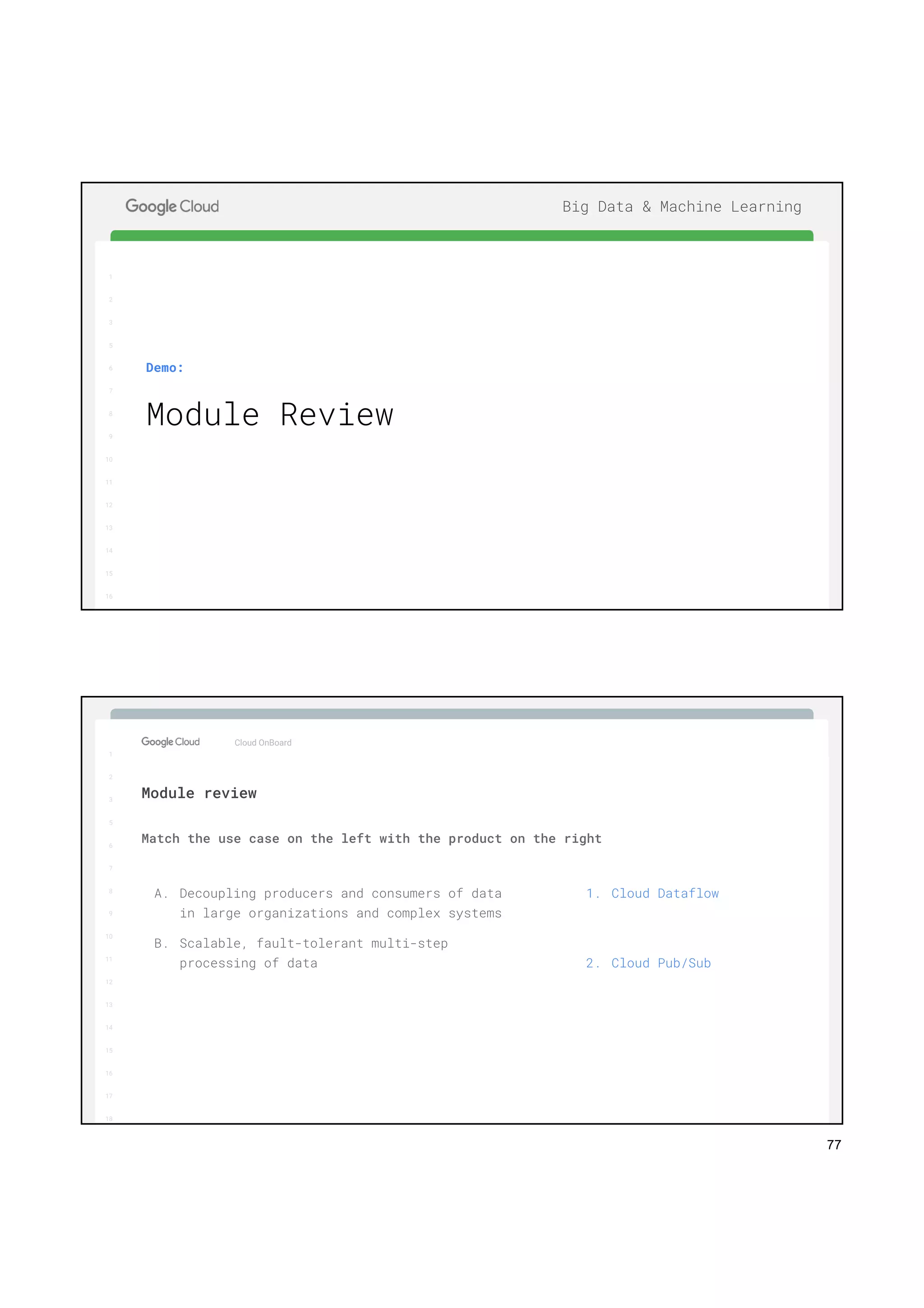 77
1
2
3
5
6
7
8
9
10
11
12
13
14
15
16
17
Big Data & Machine Learning
1
2
3
5
6
7
8
9
10
11
12
13
14
15
16
Demo:
Module Review
1
2
3
5
6
7
8
9
10
11
12
13
14
15
16
17
Big Data & Machine Learning
1
2
3
5
6
7
8
9
10
11
12
13
14
15
16
17
18
Cloud OnBoard
Match the use case on the left with the product on the right
Module review
A. Decoupling producers and consumers of data
in large organizations and complex systems
B. Scalable, fault-tolerant multi-step
processing of data
1. Cloud Dataflow
2. Cloud Pub/Sub
 