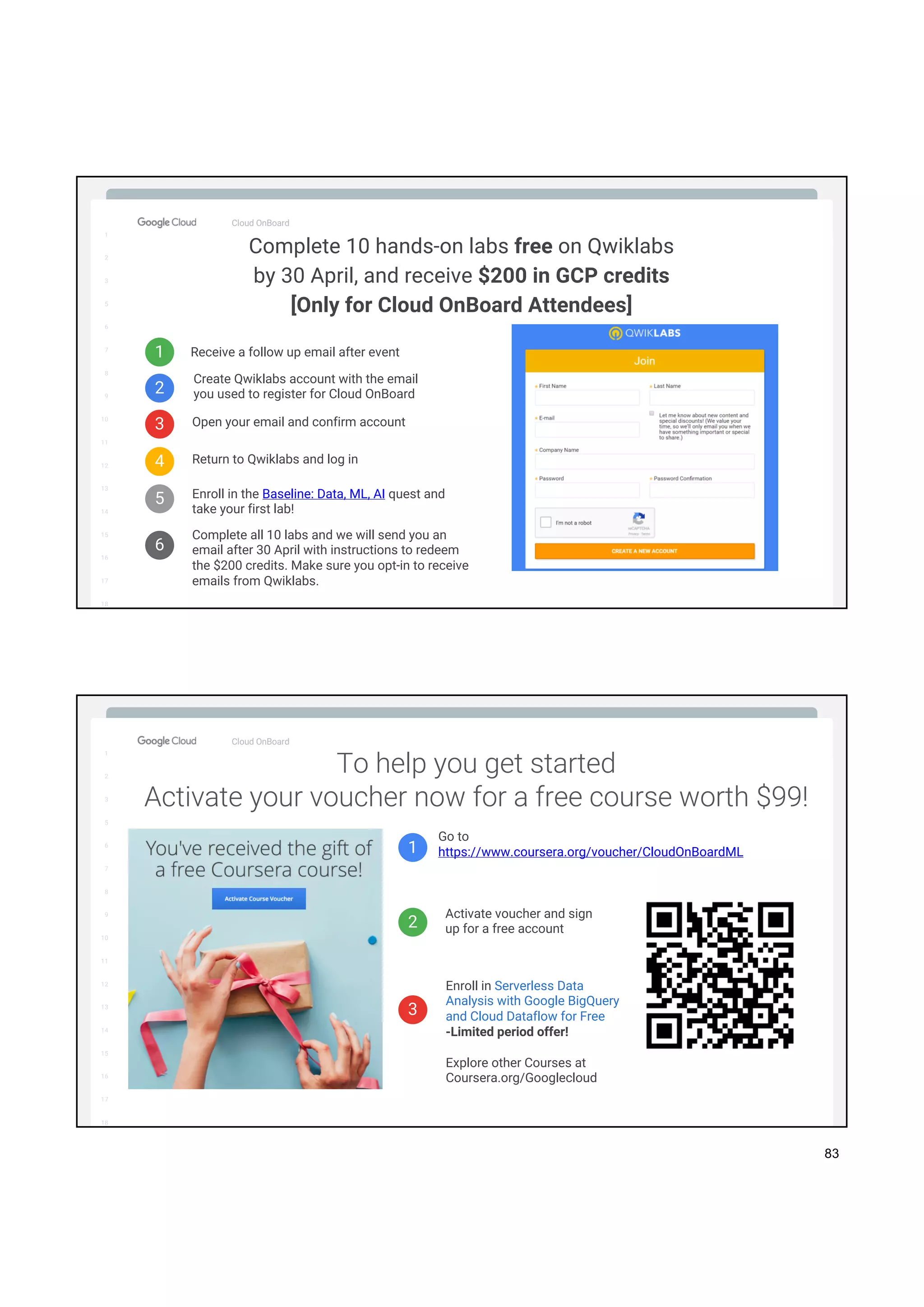 1
2
3
5
6
7
8
9
10
11
12
13
14
15
16
17
Big Data & Machine Learning
1
2
3
5
6
7
8
9
10
11
12
13
14
15
16
17
18
Cloud OnBoard
Complete 10 hands-on labs free on Qwiklabs
by 30 April, and receive $200 in GCP credits
[Only for Cloud OnBoard Attendees]
1
2
3
Receive a follow up email after event
Username
Password
Create Qwiklabs account with the email
you used to register for Cloud OnBoard
Open your email and confirm account
4 Return to Qwiklabs and log in
5 Enroll in the Baseline: Data, ML, AI quest and
take your first lab!
6
Complete all 10 labs and we will send you an
email after 30 April with instructions to redeem
the $200 credits. Make sure you opt-in to receive
emails from Qwiklabs.
1
2
3
5
6
7
8
9
10
11
12
13
14
15
16
17
Big Data & Machine Learning
1
2
3
5
6
7
8
9
10
11
12
13
14
15
16
17
18
Cloud OnBoard
1
2
3
Go to
https://www.coursera.org/voucher/CloudOnBoardML
Activate voucher and sign
up for a free account
Enroll in Serverless Data
Analysis with Google BigQuery
and Cloud Dataflow for Free
-Limited period offer!
Explore other Courses at
Coursera.org/Googlecloud
To help you get started
Activate your voucher now for a free course worth $99!
83
 