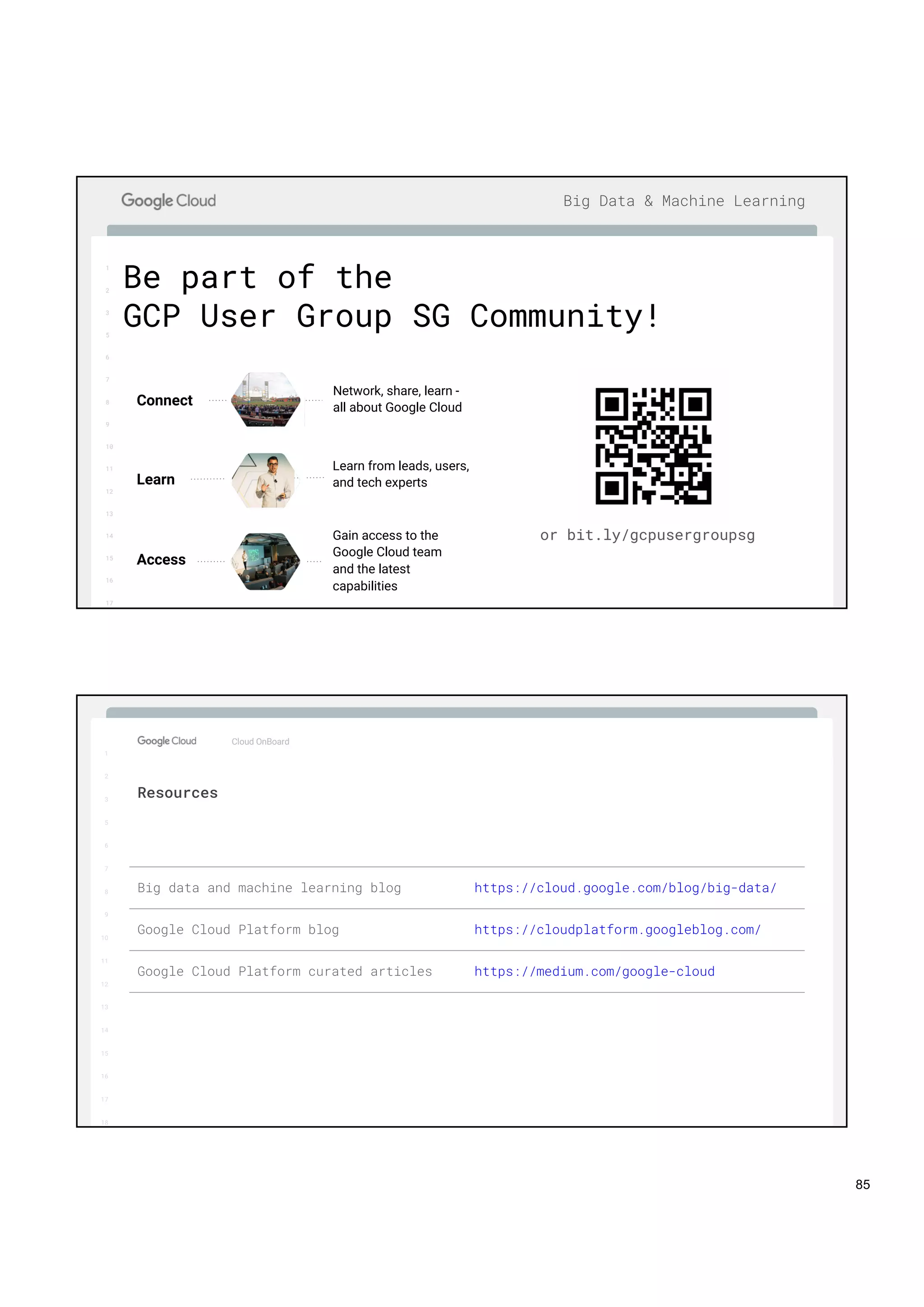 1
2
3
5
6
7
8
9
10
11
12
13
14
15
16
17
Big Data & Machine Learning
Be part of the
GCP User Group SG Community!
or bit.ly/gcpusergroupsg
Learn from leads, users,
and tech expertsLearn
Network, share, learn -
all about Google CloudConnect
Gain access to the
Google Cloud team
and the latest
capabilities
Access
1
2
3
5
6
7
8
9
10
11
12
13
14
15
16
17
Big Data & Machine Learning
1
2
3
5
6
7
8
9
10
11
12
13
14
15
16
17
18
Cloud OnBoard
Resources
Big data and machine learning blog https://cloud.google.com/blog/big-data/
Google Cloud Platform blog https://cloudplatform.googleblog.com/
Google Cloud Platform curated articles https://medium.com/google-cloud
85
 