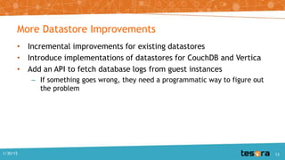 More Datastore Improvements
• Incremental improvements for existing datastores
• Introduce implementations of datastores for CouchDB and Vertica
• Add an API to fetch database logs from guest instances
– If something goes wrong, they need a programmatic way to figure out
the problem
1/30/15 13
 