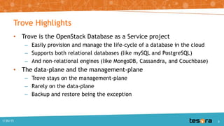 Trove Highlights
• Trove is the OpenStack Database as a Service project
– Easily provision and manage the life-cycle of a database in the cloud
– Supports both relational databases (like mySQL and PostgreSQL)
– And non-relational engines (like MongoDB, Cassandra, and Couchbase)
• The data-plane and the management-plane
– Trove stays on the management-plane
– Rarely on the data-plane
– Backup and restore being the exception
1/30/15 3
 