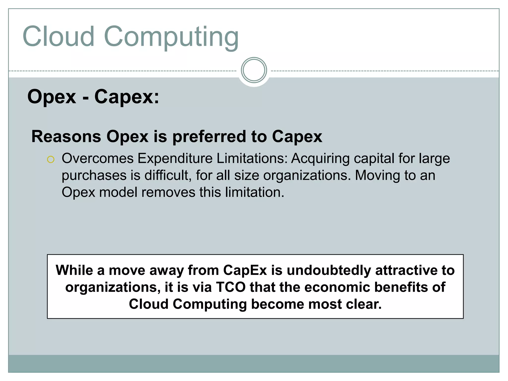 Cloud Computing
Opex - Capex:
Reasons Opex is preferred to Capex
 Overcomes Expenditure Limitations: Acquiring capital for large
purchases is difficult, for all size organizations. Moving to an
Opex model removes this limitation.
While a move away from CapEx is undoubtedly attractive to
organizations, it is via TCO that the economic benefits of
Cloud Computing become most clear.
 