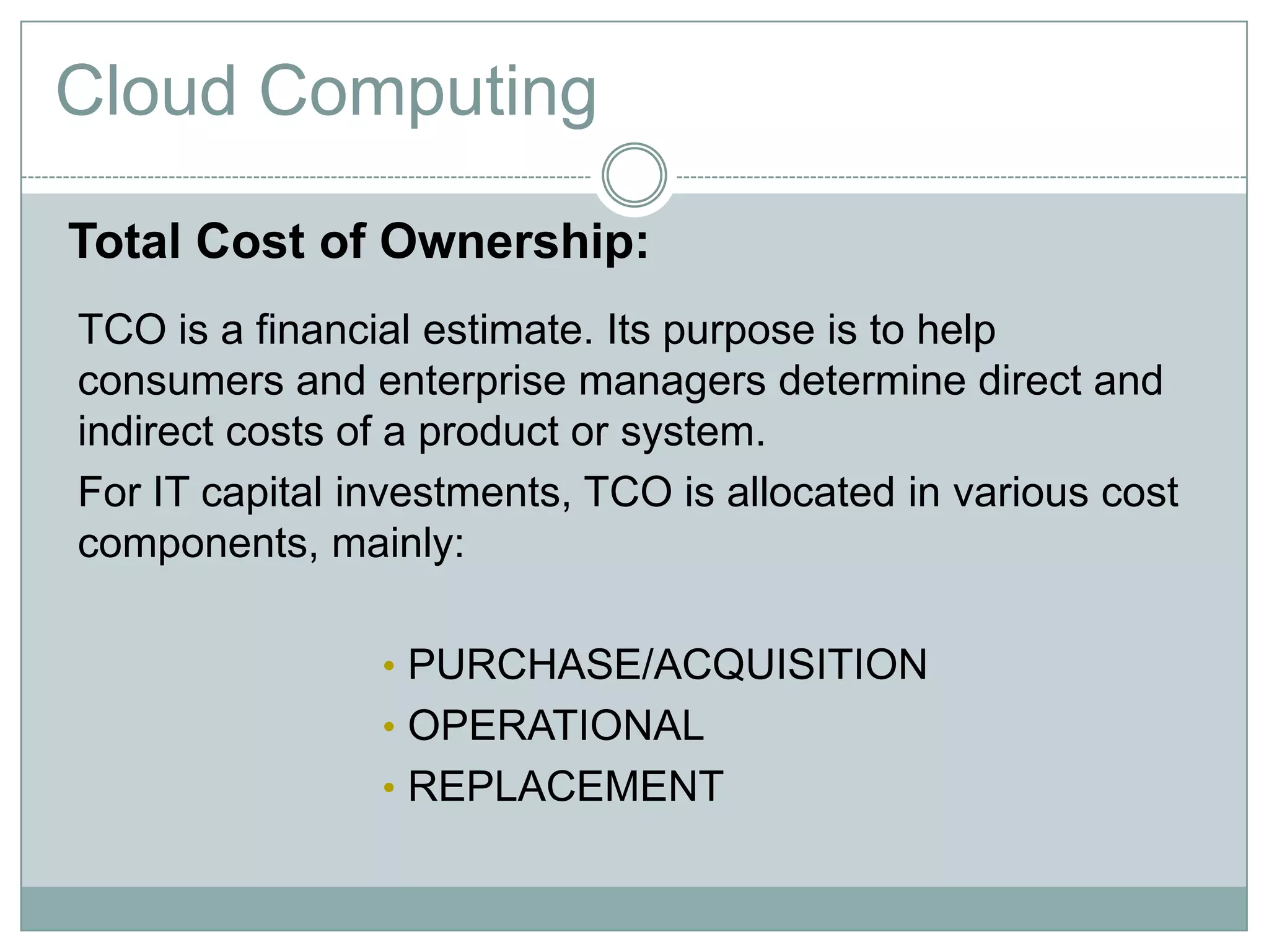 Cloud Computing
Total Cost of Ownership:
TCO is a financial estimate. Its purpose is to help
consumers and enterprise managers determine direct and
indirect costs of a product or system.
For IT capital investments, TCO is allocated in various cost
components, mainly:
• PURCHASE/ACQUISITION
• OPERATIONAL
• REPLACEMENT
 
