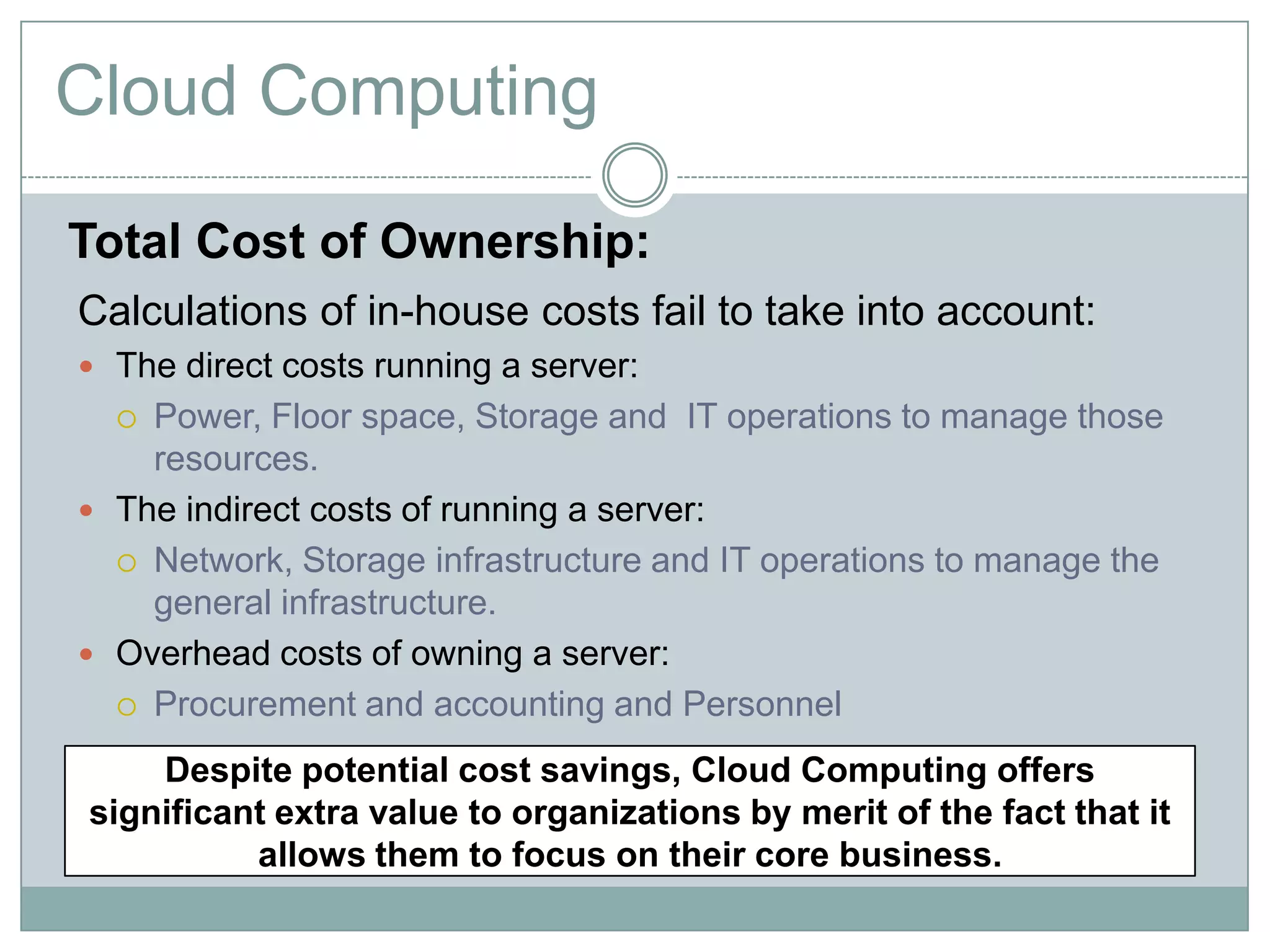 Cloud Computing
Total Cost of Ownership:
Calculations of in-house costs fail to take into account:
 The direct costs running a server:
 Power, Floor space, Storage and IT operations to manage those
resources.
 The indirect costs of running a server:
 Network, Storage infrastructure and IT operations to manage the
general infrastructure.
 Overhead costs of owning a server:
 Procurement and accounting and Personnel
Despite potential cost savings, Cloud Computing offers
significant extra value to organizations by merit of the fact that it
allows them to focus on their core business.
 