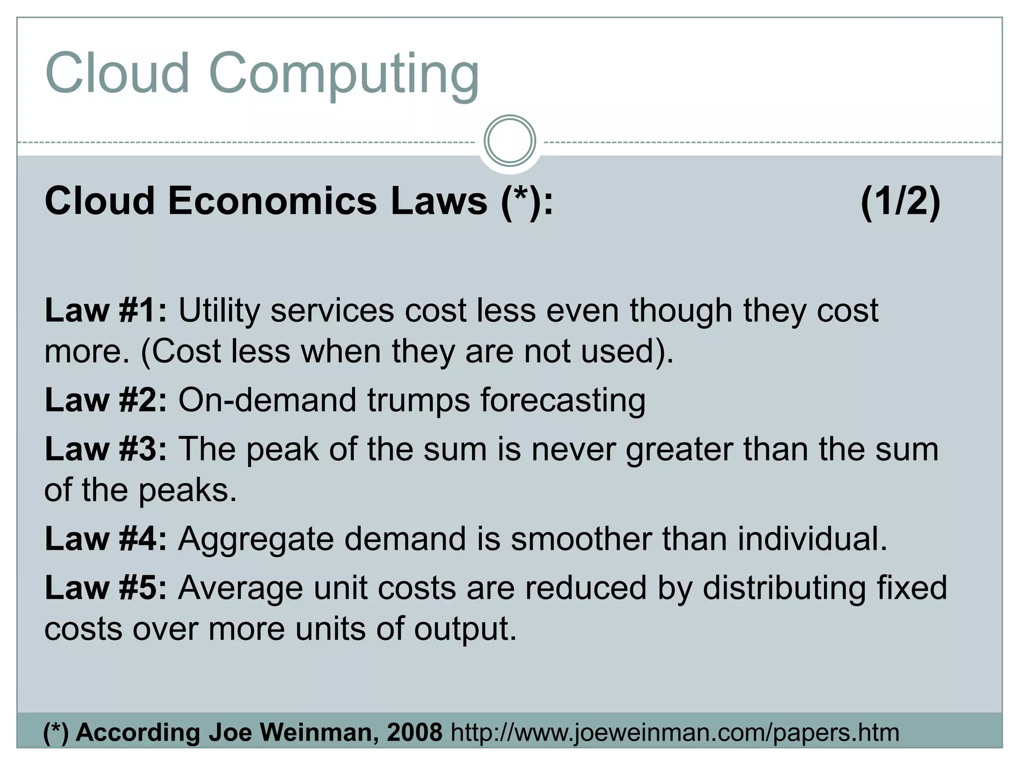 Cloud Economics Laws (*): (1/2)
Law #1: Utility services cost less even though they cost
more. (Cost less when they are not used).
Law #2: On-demand trumps forecasting
Law #3: The peak of the sum is never greater than the sum
of the peaks.
Law #4: Aggregate demand is smoother than individual.
Law #5: Average unit costs are reduced by distributing fixed
costs over more units of output.
Cloud Computing
(*) According Joe Weinman, 2008 http://www.joeweinman.com/papers.htm
 