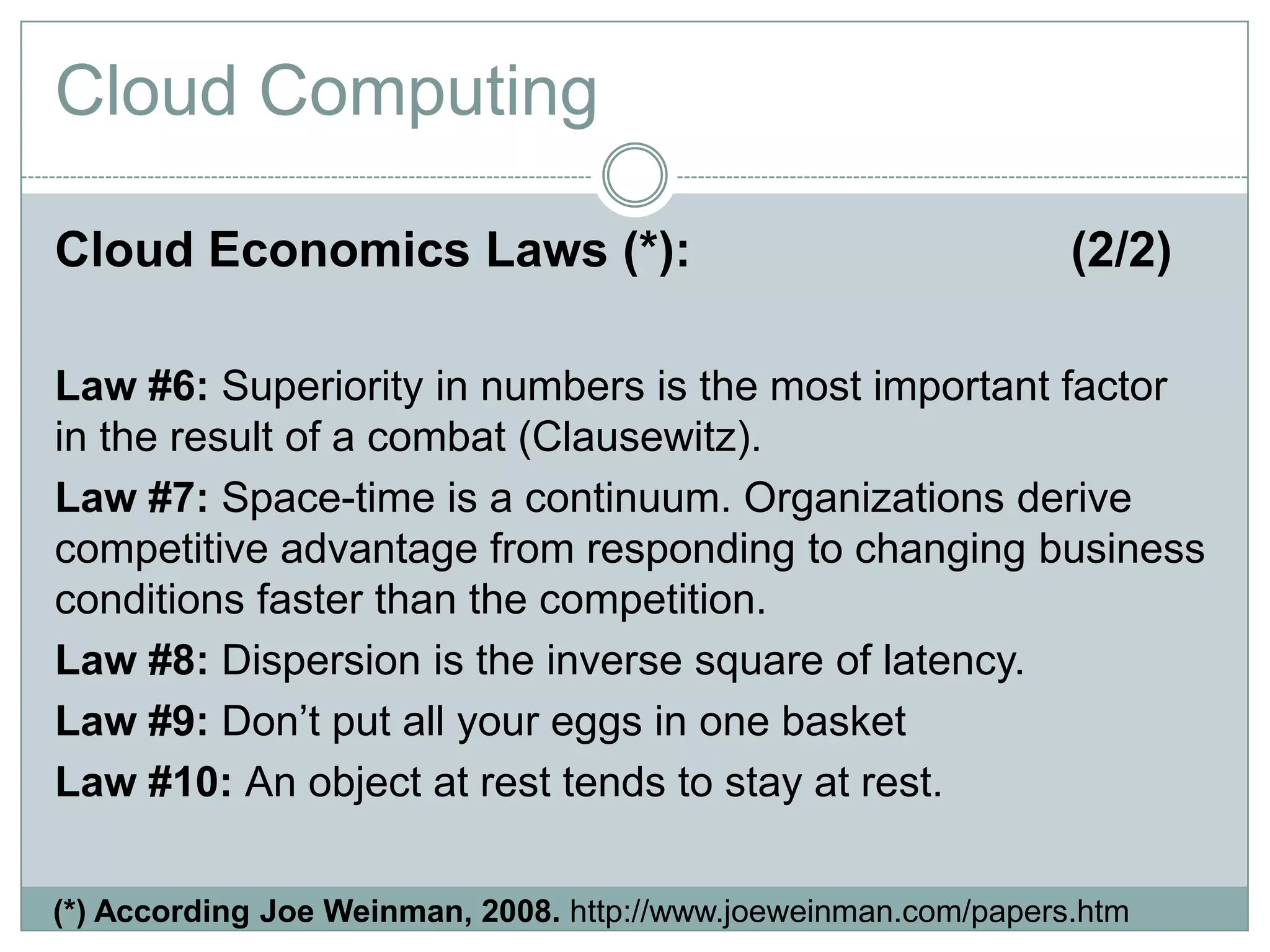 Cloud Economics Laws (*): (2/2)
Law #6: Superiority in numbers is the most important factor
in the result of a combat (Clausewitz).
Law #7: Space-time is a continuum. Organizations derive
competitive advantage from responding to changing business
conditions faster than the competition.
Law #8: Dispersion is the inverse square of latency.
Law #9: Don’t put all your eggs in one basket
Law #10: An object at rest tends to stay at rest.
Cloud Computing
(*) According Joe Weinman, 2008. http://www.joeweinman.com/papers.htm
 