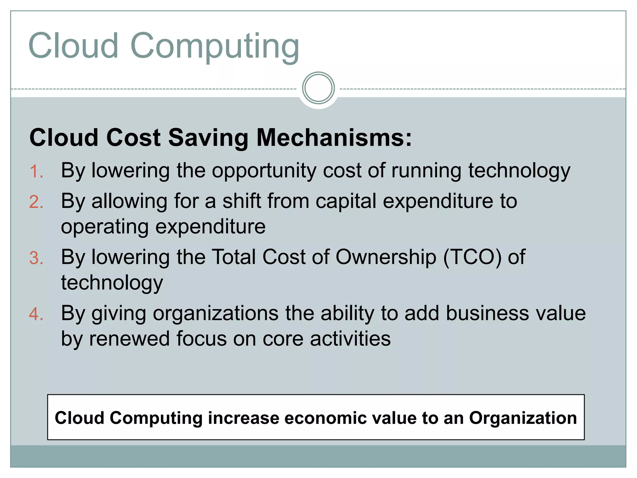 Cloud Computing
Cloud Cost Saving Mechanisms:
1. By lowering the opportunity cost of running technology
2. By allowing for a shift from capital expenditure to
operating expenditure
3. By lowering the Total Cost of Ownership (TCO) of
technology
4. By giving organizations the ability to add business value
by renewed focus on core activities
Cloud Computing increase economic value to an Organization
 
