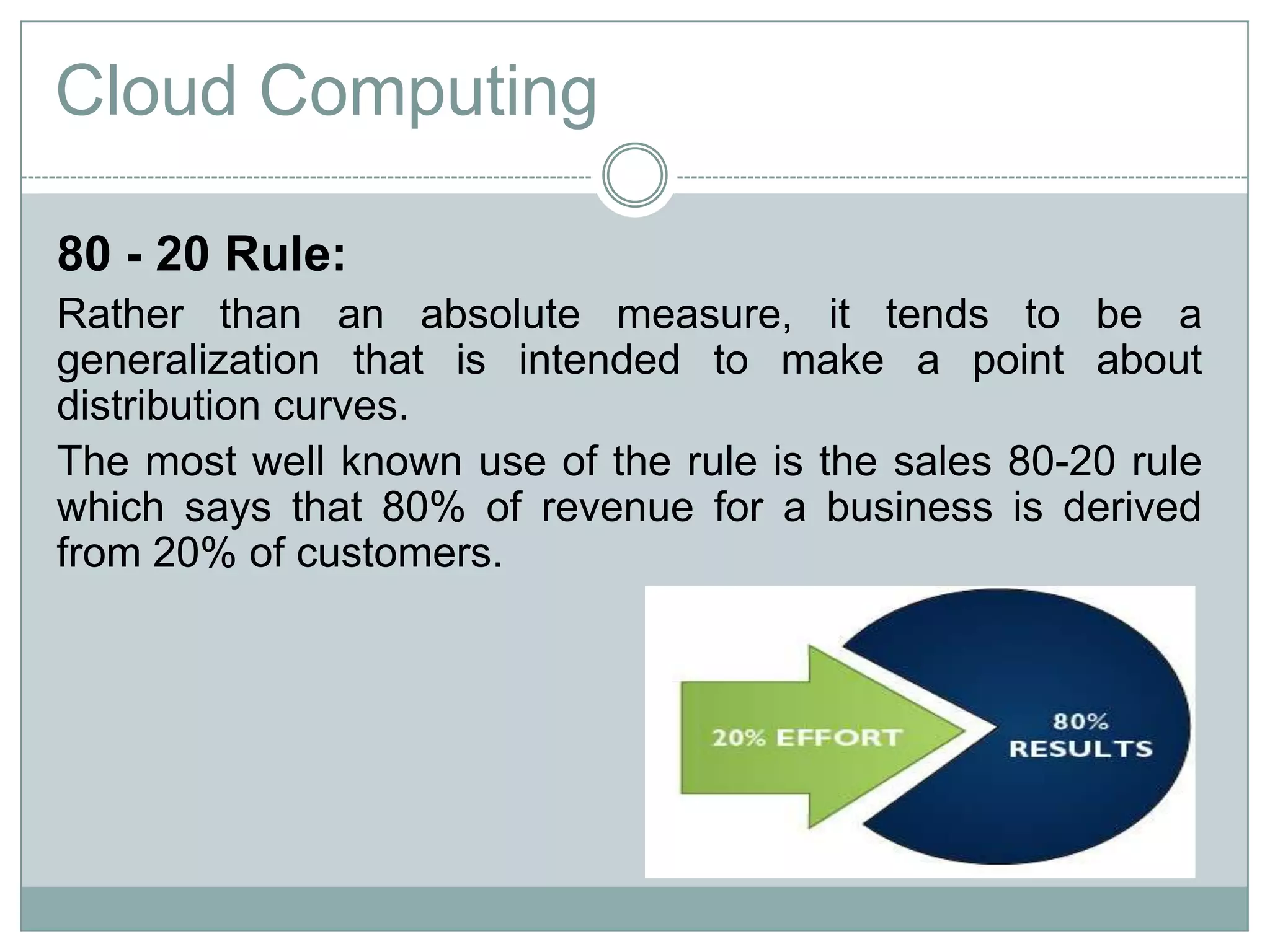 80 - 20 Rule:
Rather than an absolute measure, it tends to be a
generalization that is intended to make a point about
distribution curves.
The most well known use of the rule is the sales 80-20 rule
which says that 80% of revenue for a business is derived
from 20% of customers.
Cloud Computing
 