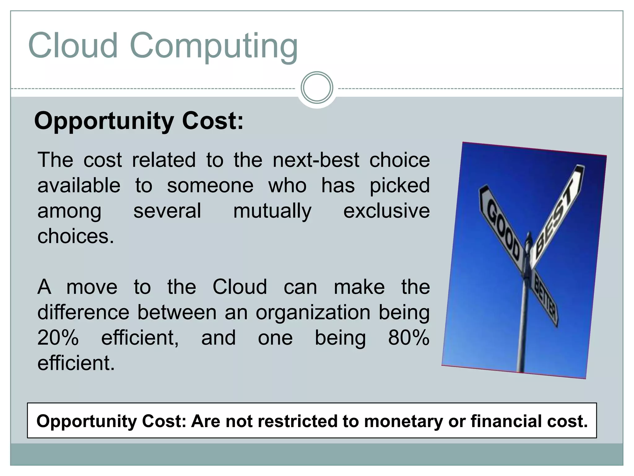 Cloud Computing
The cost related to the next-best choice
available to someone who has picked
among several mutually exclusive
choices.
A move to the Cloud can make the
difference between an organization being
20% efficient, and one being 80%
efficient.
Opportunity Cost:
Opportunity Cost: Are not restricted to monetary or financial cost.
 