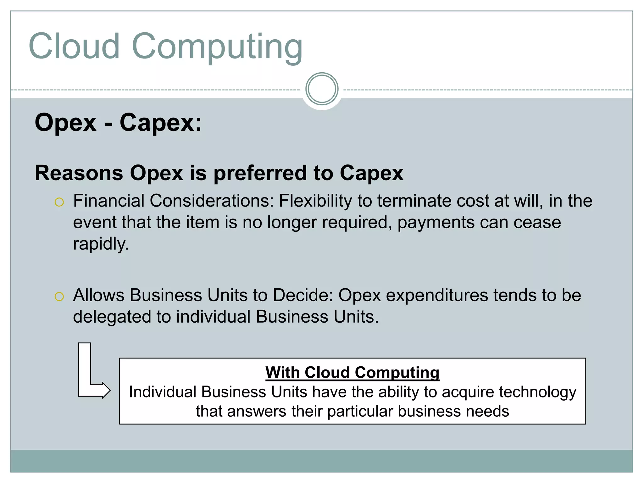 Cloud Computing
Opex - Capex:
Reasons Opex is preferred to Capex
 Financial Considerations: Flexibility to terminate cost at will, in the
event that the item is no longer required, payments can cease
rapidly.
 Allows Business Units to Decide: Opex expenditures tends to be
delegated to individual Business Units.
With Cloud Computing
Individual Business Units have the ability to acquire technology
that answers their particular business needs
 