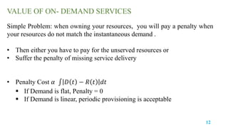 12
Simple Problem: when owning your resources, you will pay a penalty when
your resources do not match the instantaneous demand .
• Then either you have to pay for the unserved resources or
• Suffer the penalty of missing service delivery
• Penalty Cost 𝛼 𝐷 𝑡 − 𝑅 𝑡 𝑑𝑡
 If Demand is flat, Penalty = 0
 If Demand is linear, periodic provisioning is acceptable
VALUE OF ON- DEMAND SERVICES
 