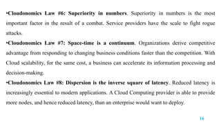 •Cloudonomics Law #6: Superiority in numbers. Superiority in numbers is the most
important factor in the result of a combat. Service providers have the scale to fight rogue
attacks.
•Cloudonomics Law #7: Space-time is a continuum. Organizations derive competitive
advantage from responding to changing business conditions faster than the competition. With
Cloud scalability, for the same cost, a business can accelerate its information processing and
decision-making.
•Cloudonomics Law #8: Dispersion is the inverse square of latency. Reduced latency is
increasingly essential to modern applications. A Cloud Computing provider is able to provide
more nodes, and hence reduced latency, than an enterprise would want to deploy.
16
 