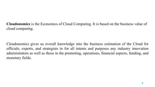 Cloudonomics is the Economics of Cloud Computing. It is based on the business value of
cloud computing.
Cloudonomics gives us overall knowledge into the business estimation of the Cloud for
officials, experts, and strategists in for all intents and purposes any industry innovation
administrators as well as those in the promoting, operations, financial aspects, funding, and
monetary fields.
3
 