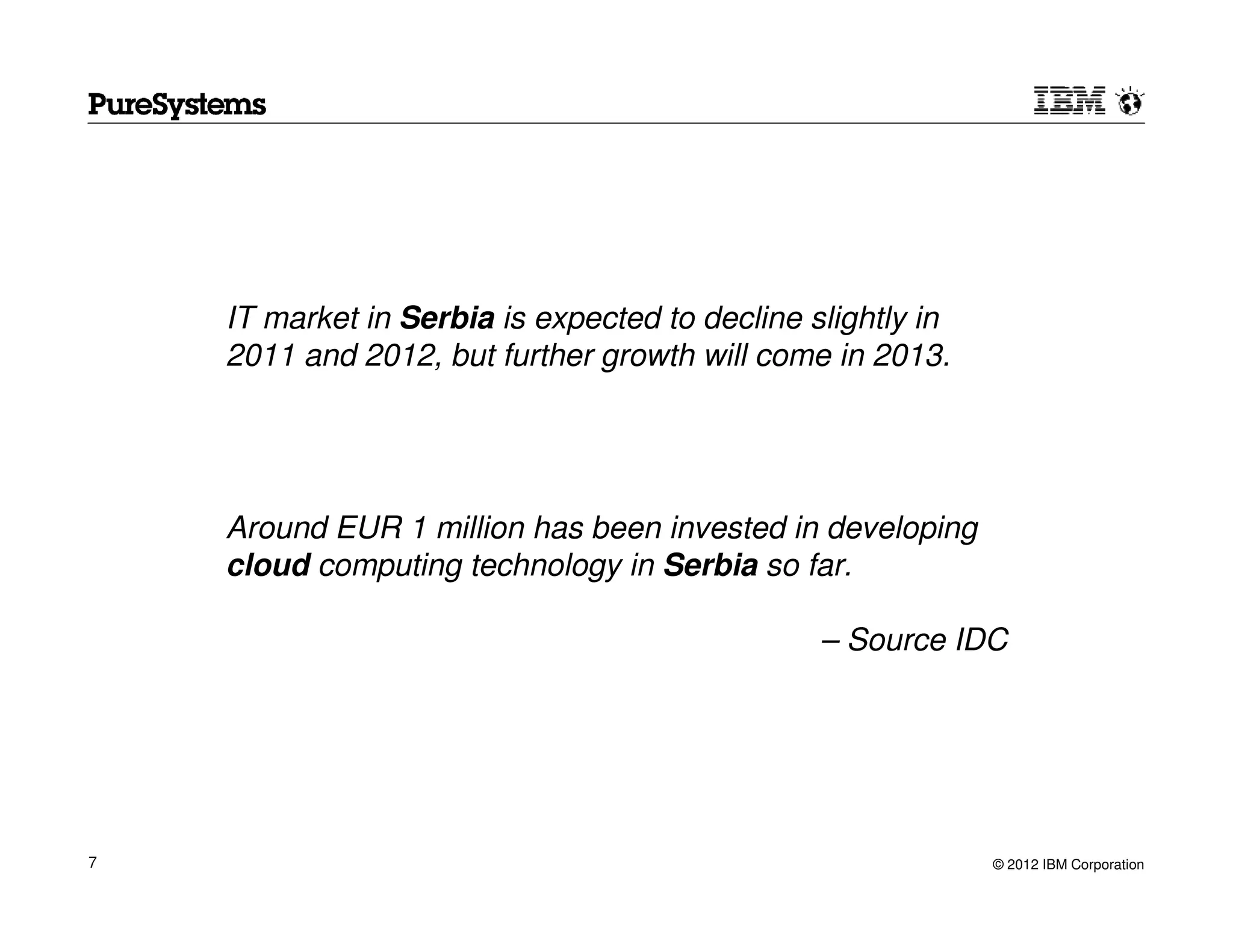 IT market in Serbia is expected to decline slightly in
    2011 and 2012, but further growth will come in 2013.




    Around EUR 1 million has been invested in developing
    cloud computing technology in Serbia so far.

                                                – Source IDC




7                                                            © 2012 IBM Corporation
 