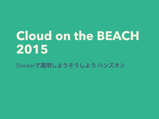 Cloud on the BEACH
2015
Dockerで運用しようそうしよう ハンズオン
 