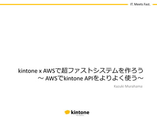 IT. Meets Fast.
Kazuki Murahama
kintone x AWSで超ファストシステムを作ろう
〜 AWSでkintone APIをよりよく使う〜
 