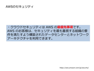 AWSのセキュリティ
・クラウドセキュリティは AWS の最優先事項です。
AWS のお客様は、セキュリティを最も重視する組織の要
件を満たすよう構築されたデータセンターとネットワーク
アーキテクチャを利用できます。
https://aws.amazon.com/jp/security/
 