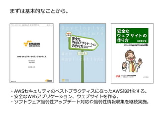 ・AWSセキュリティのベストプラクティスに従ったAWS設計をする。
・安全なWebアプリケーション、ウェブサイトを作る。
・ソフトウェア脆弱性アップデート対応や脆弱性情報収集を継続実施。
まずは基本的なことから。
 