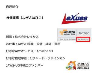 与儀実彦（よぎさねひこ）
所属：株式会社レキサス
お仕事：AWSの提案・設計・構築・運用
好きなAWSサービス：Amazon S3
好きな物理学者：リチャード・ファインマン
JAWS-UG沖縄コアメンバー
自己紹介
 