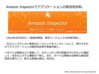 Amazon Inspectorでアプリケーションの脆弱性診断。
・2016年4月20日に一般提供開始、東京リージョンでも利用可能に。
・EC2インスタンスに専用のエージェントをインストールして、実行するだ
けでアプリケーションの脆弱性診断が実施可能に。
→サイト公開前などに実施して、セキュリティ的な問題点や穴がないか確認
して、安全なシステム構築の一助に。また、サイト公開後の定期的な脆弱性
診断の実行して、新たな脅威の検出・対応を。
https://aws.amazon.com/jp/inspector/
 